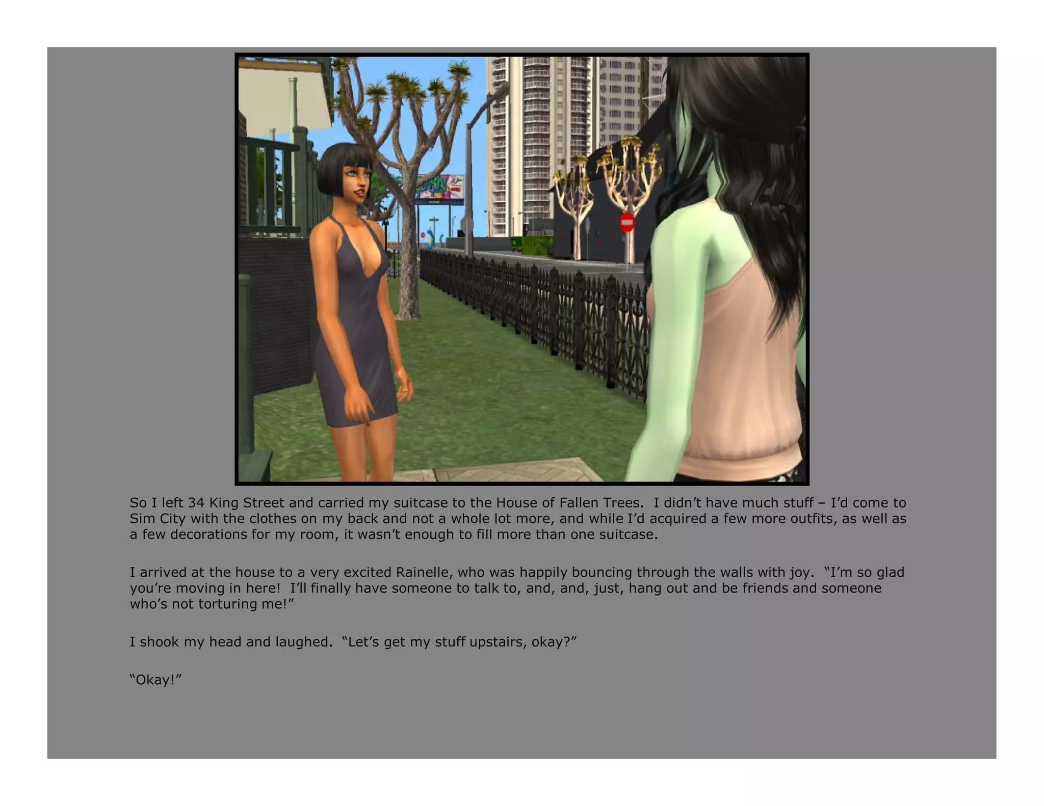 So I left 34 King Street and carried my suitcase to the House of Fallen Trees. I didn’t have much stuff – I’d come to
Sim City with the clothes on my back and not a whole lot more, and while I’d acquired a few more outfits, as well as
a few decorations for my room, it wasn’t enough to fill more than one suitcase.

I arrived at the house to a very excited Rainelle, who was happily bouncing through the walls with joy. “I’m so glad
you’re moving in here! I’ll finally have someone to talk to, and, and, just, hang out and be friends and someone
who’s not torturing me!”

I shook my head and laughed. “Let’s get my stuff upstairs, okay?”

“Okay!”
 