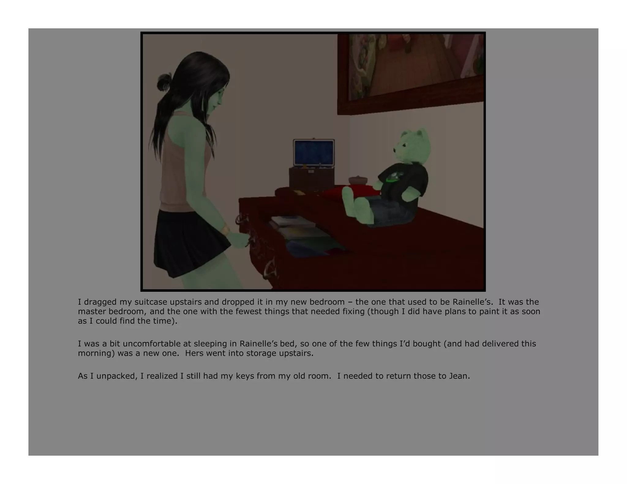 I dragged my suitcase upstairs and dropped it in my new bedroom – the one that used to be Rainelle’s. It was the
master bedroom, and the one with the fewest things that needed fixing (though I did have plans to paint it as soon
as I could find the time).

I was a bit uncomfortable at sleeping in Rainelle’s bed, so one of the few things I’d bought (and had delivered this
morning) was a new one. Hers went into storage upstairs.

As I unpacked, I realized I still had my keys from my old room. I needed to return those to Jean.
 