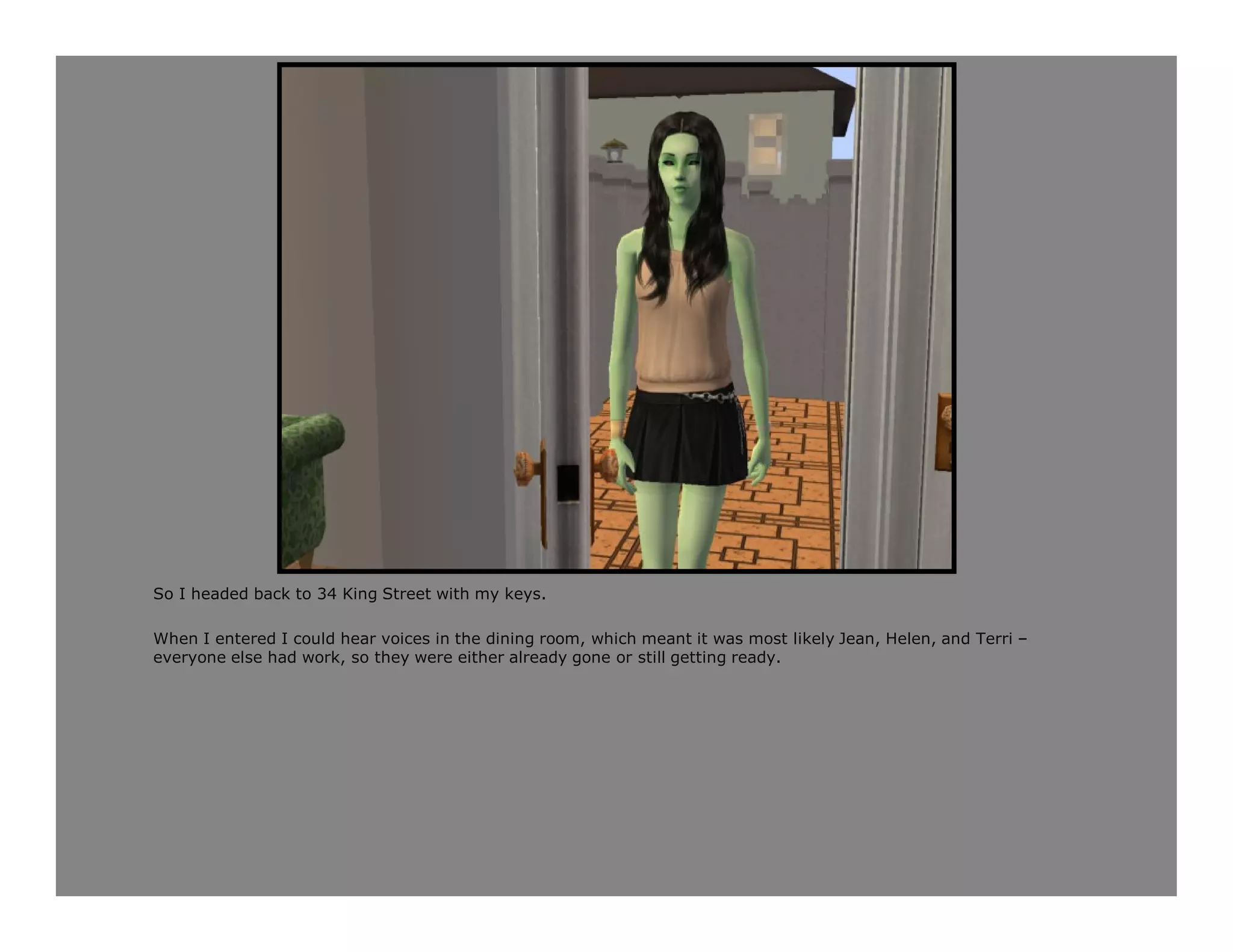 So I headed back to 34 King Street with my keys.

When I entered I could hear voices in the dining room, which meant it was most likely Jean, Helen, and Terri –
everyone else had work, so they were either already gone or still getting ready.
 