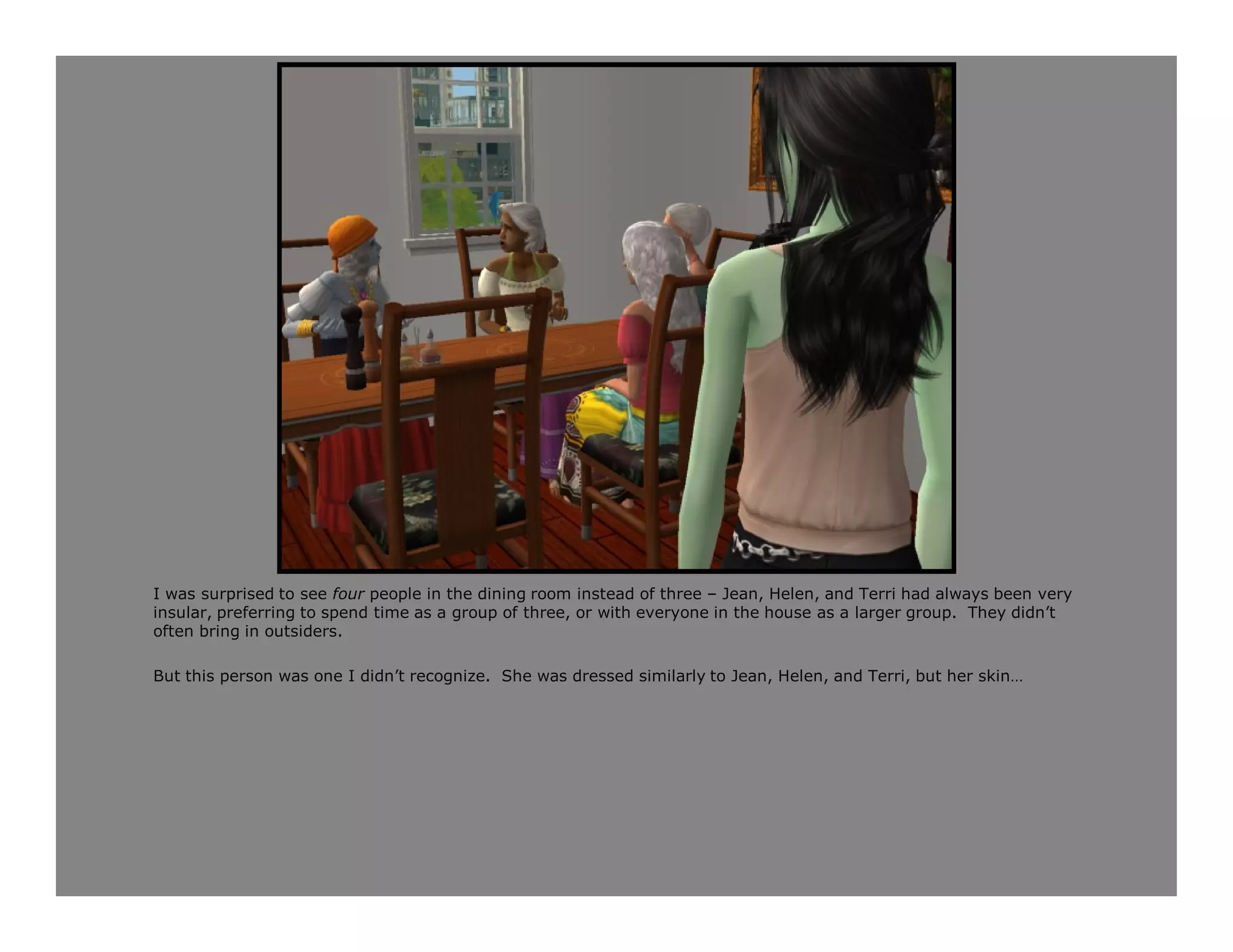 I was surprised to see four people in the dining room instead of three – Jean, Helen, and Terri had always been very
insular, preferring to spend time as a group of three, or with everyone in the house as a larger group. They didn’t
often bring in outsiders.

But this person was one I didn’t recognize. She was dressed similarly to Jean, Helen, and Terri, but her skin…
 