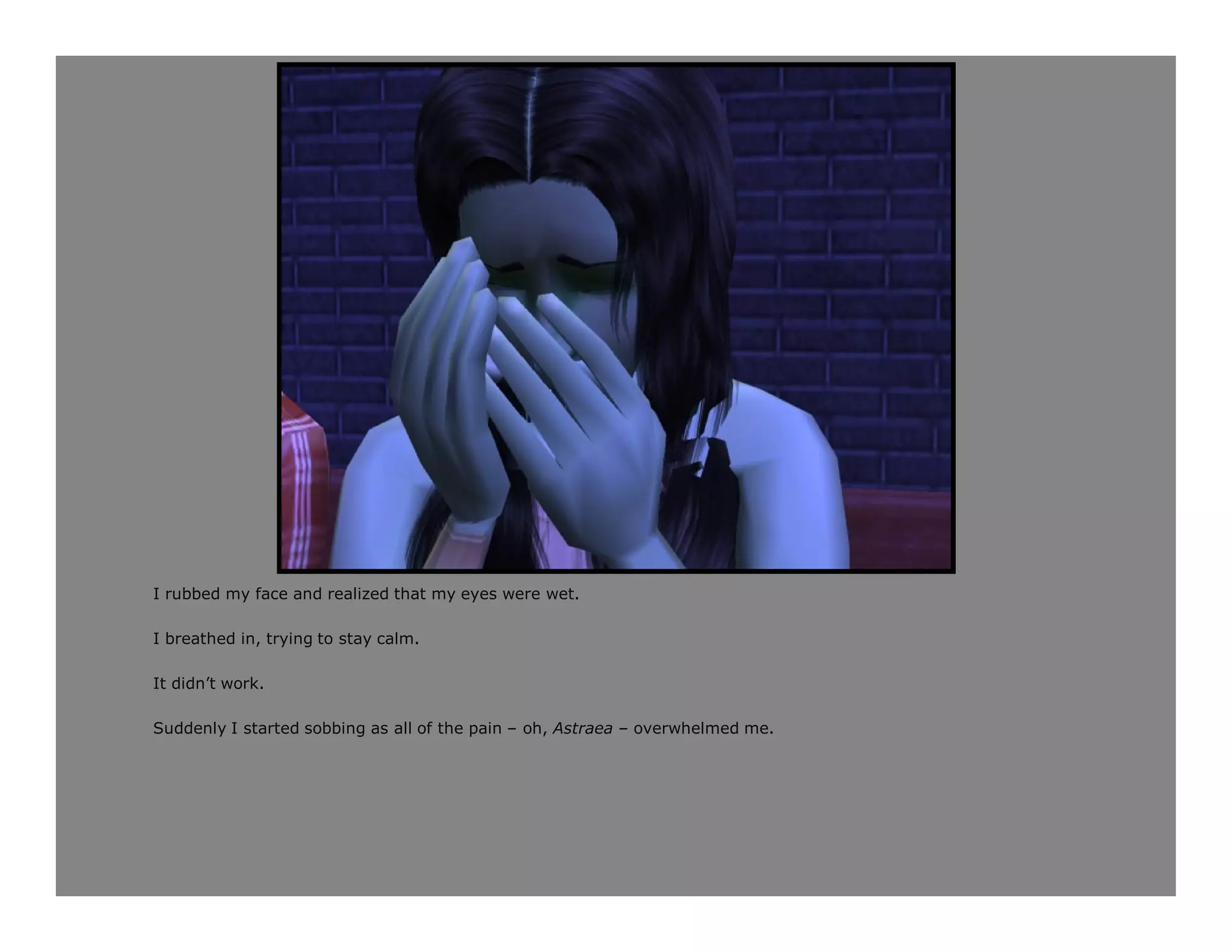 I rubbed my face and realized that my eyes were wet.

I breathed in, trying to stay calm.

It didn’t work.

Suddenly I started sobbing as all of the pain – oh, Astraea – overwhelmed me.
 