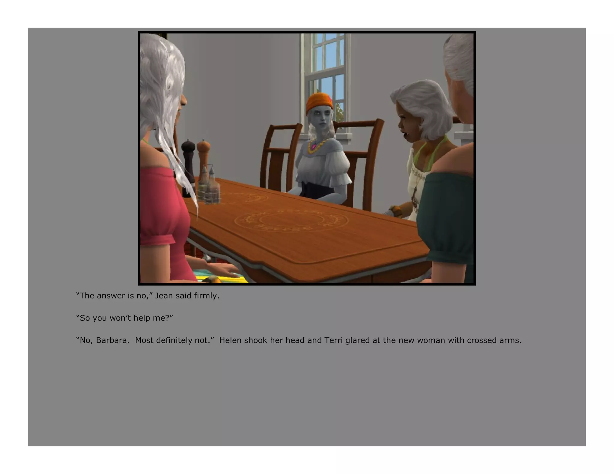 “The answer is no,” Jean said firmly.

“So you won’t help me?”

“No, Barbara. Most definitely not.” Helen shook her head and Terri glared at the new woman with crossed arms.
 