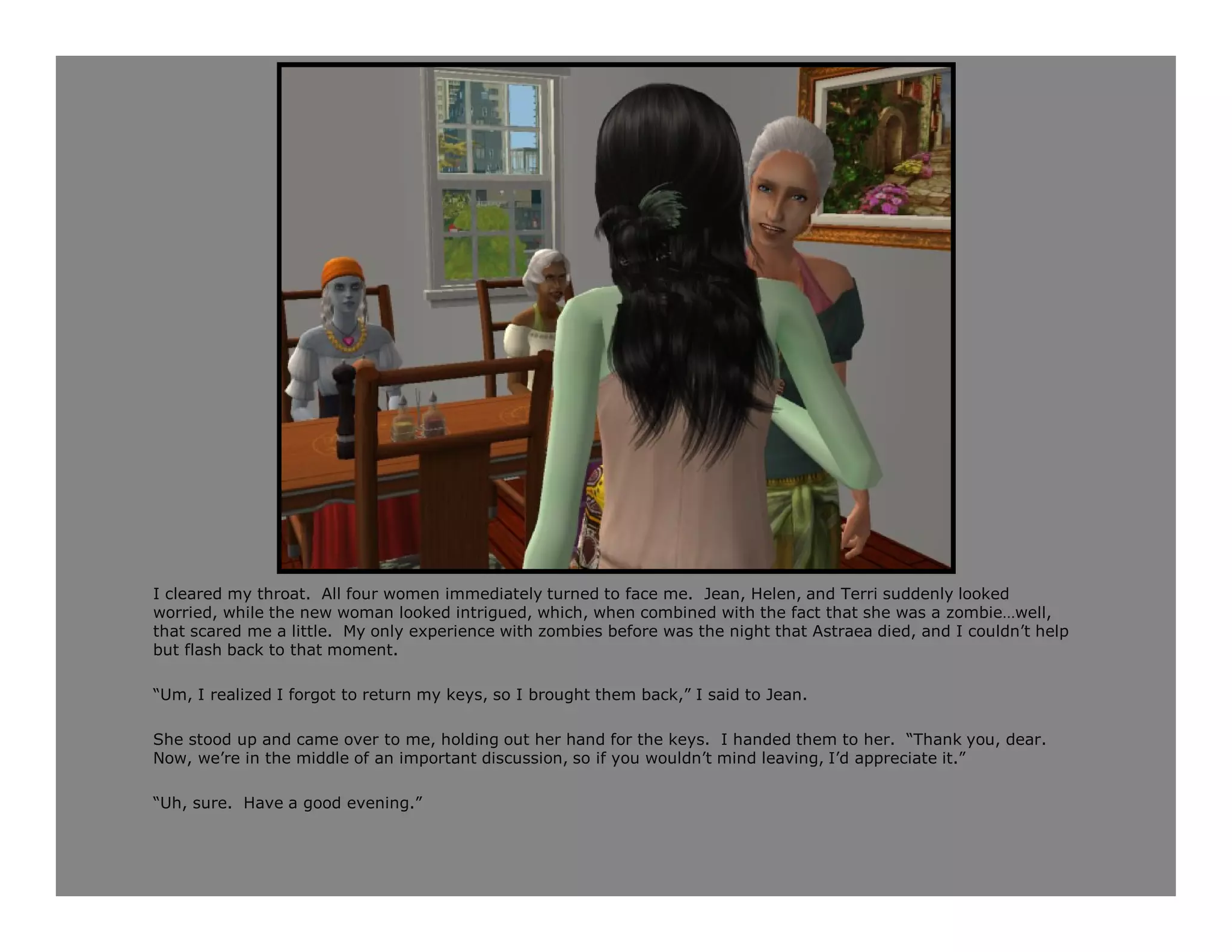 I cleared my throat. All four women immediately turned to face me. Jean, Helen, and Terri suddenly looked
worried, while the new woman looked intrigued, which, when combined with the fact that she was a zombie…well,
that scared me a little. My only experience with zombies before was the night that Astraea died, and I couldn’t help
but flash back to that moment.

“Um, I realized I forgot to return my keys, so I brought them back,” I said to Jean.

She stood up and came over to me, holding out her hand for the keys. I handed them to her. “Thank you, dear.
Now, we’re in the middle of an important discussion, so if you wouldn’t mind leaving, I’d appreciate it.”

“Uh, sure. Have a good evening.”
 
