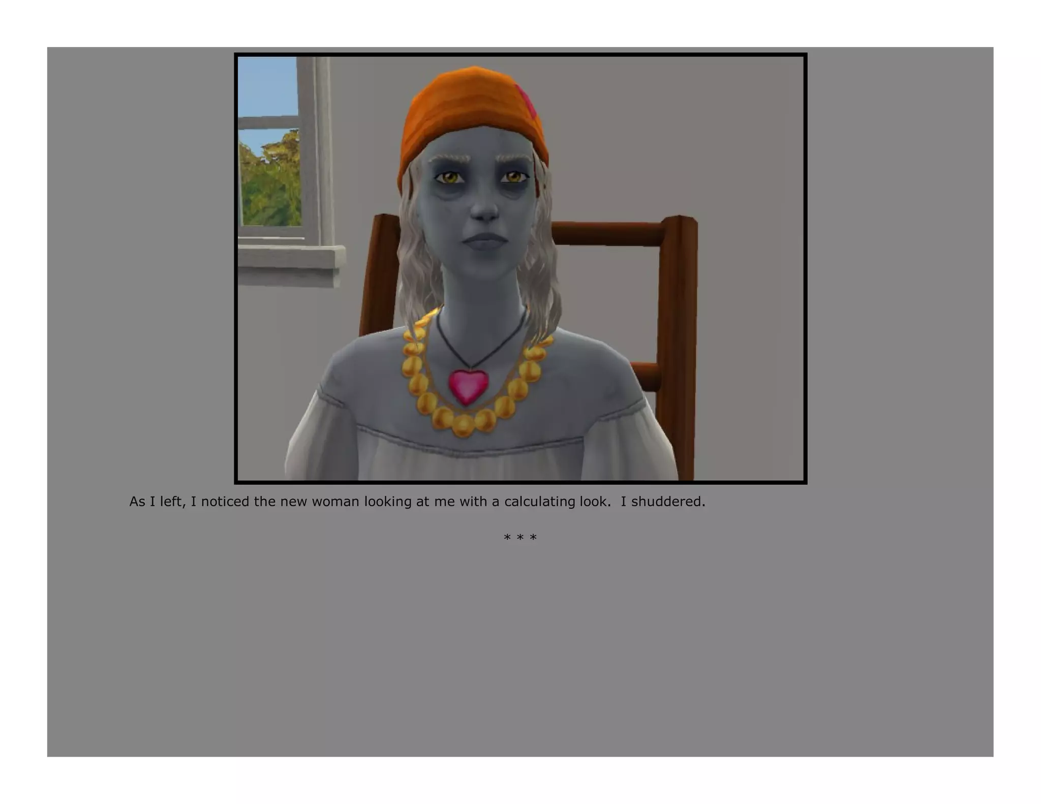 As I left, I noticed the new woman looking at me with a calculating look. I shuddered.

                                                       ***
 