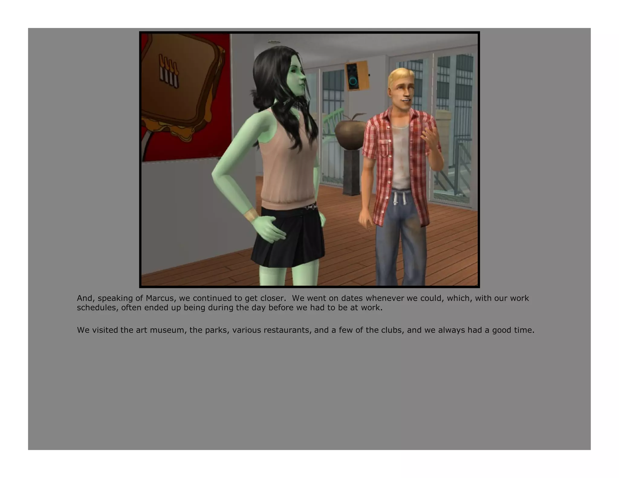 And, speaking of Marcus, we continued to get closer. We went on dates whenever we could, which, with our work
schedules, often ended up being during the day before we had to be at work.

We visited the art museum, the parks, various restaurants, and a few of the clubs, and we always had a good time.
 