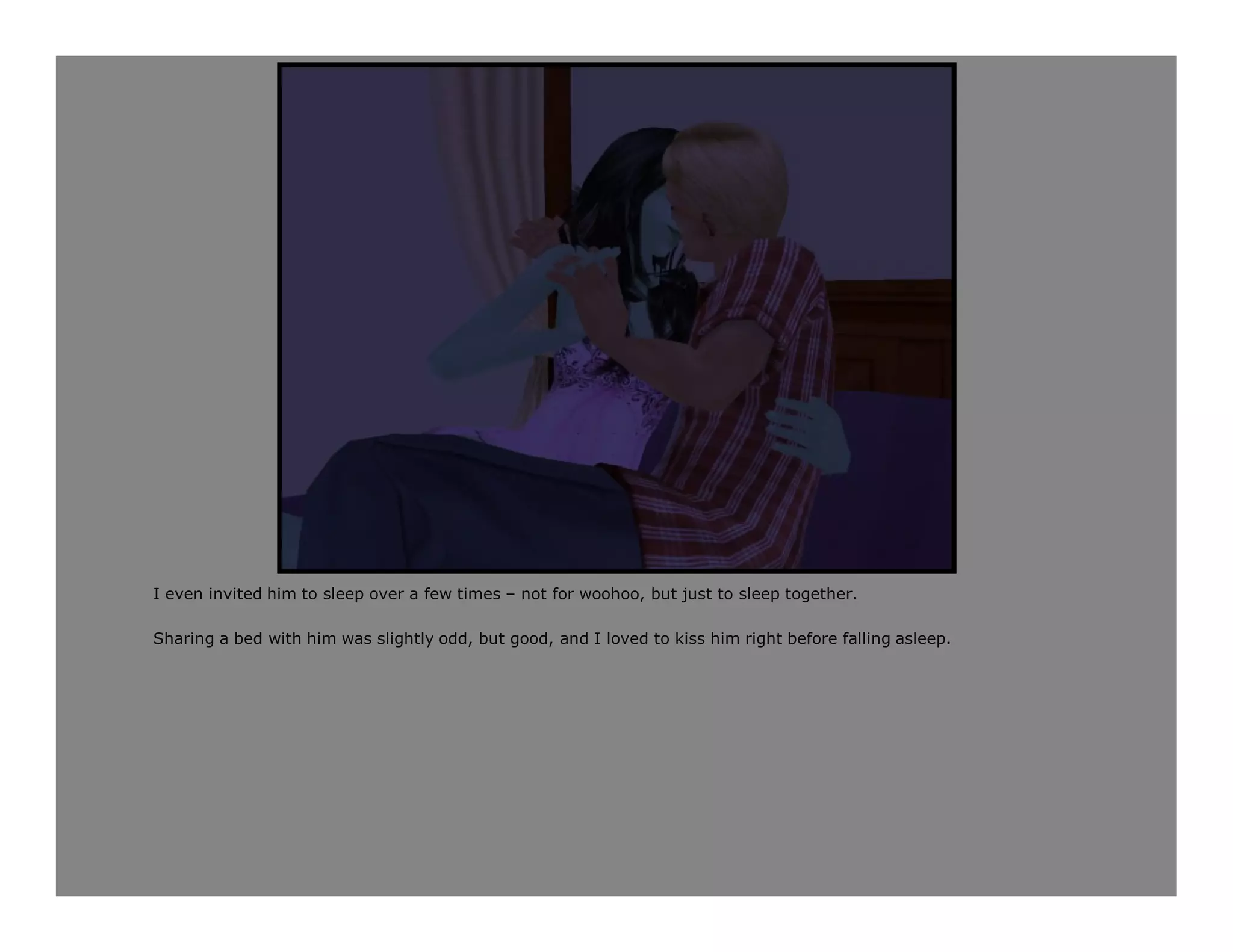 I even invited him to sleep over a few times – not for woohoo, but just to sleep together.

Sharing a bed with him was slightly odd, but good, and I loved to kiss him right before falling asleep.
 