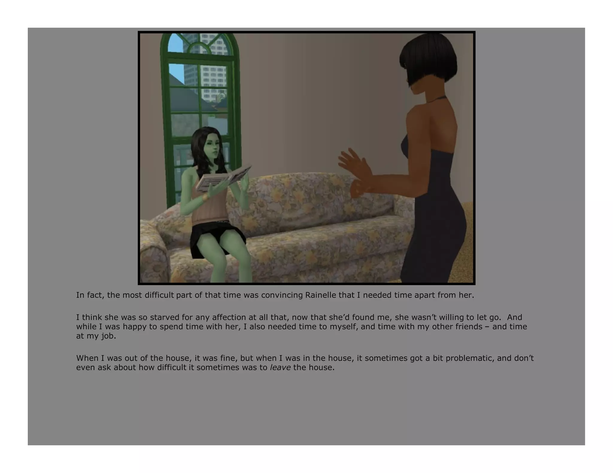 In fact, the most difficult part of that time was convincing Rainelle that I needed time apart from her.

I think she was so starved for any affection at all that, now that she’d found me, she wasn’t willing to let go. And
while I was happy to spend time with her, I also needed time to myself, and time with my other friends – and time
at my job.

When I was out of the house, it was fine, but when I was in the house, it sometimes got a bit problematic, and don’t
even ask about how difficult it sometimes was to leave the house.
 