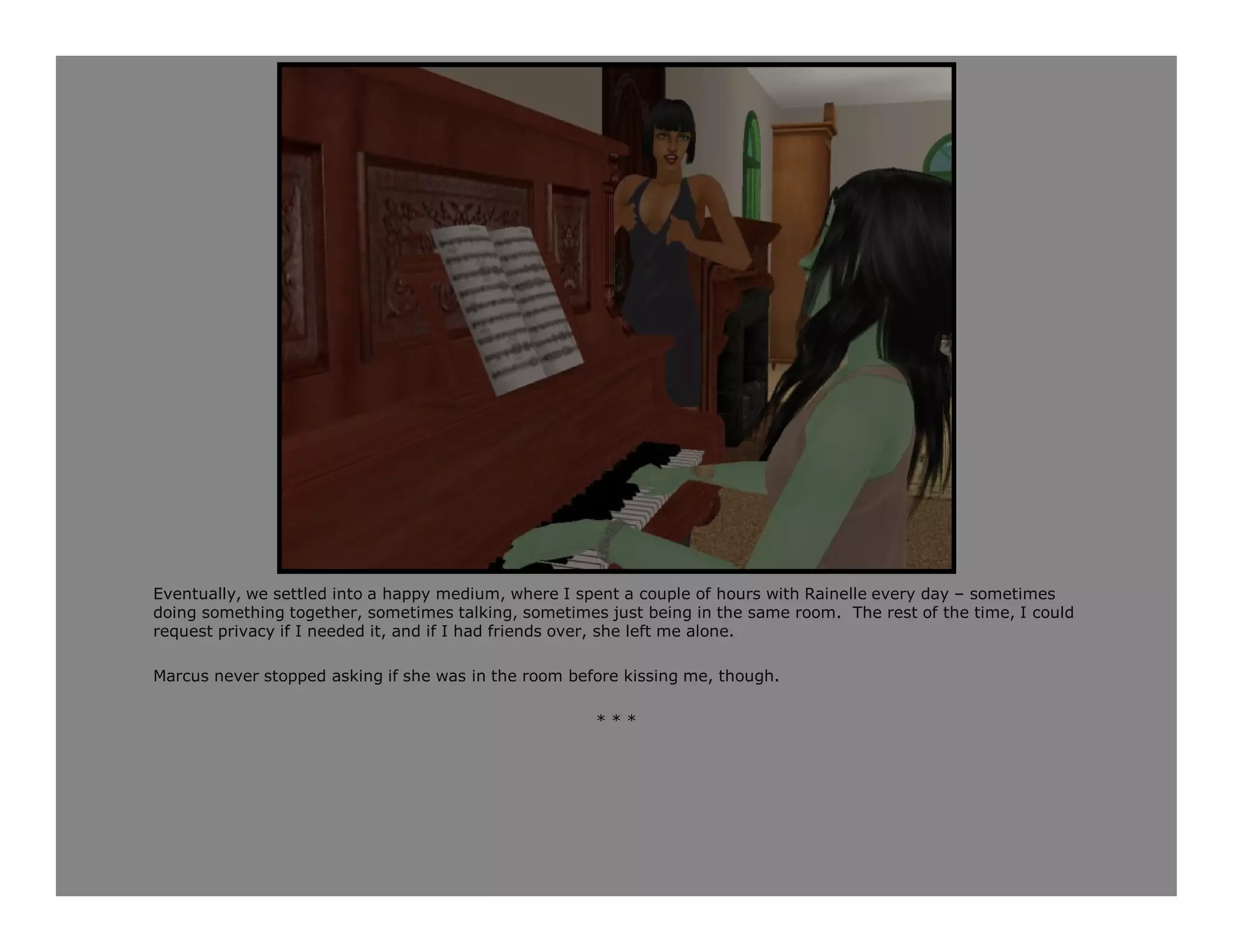 Eventually, we settled into a happy medium, where I spent a couple of hours with Rainelle every day – sometimes
doing something together, sometimes talking, sometimes just being in the same room. The rest of the time, I could
request privacy if I needed it, and if I had friends over, she left me alone.

Marcus never stopped asking if she was in the room before kissing me, though.

                                                      ***
 