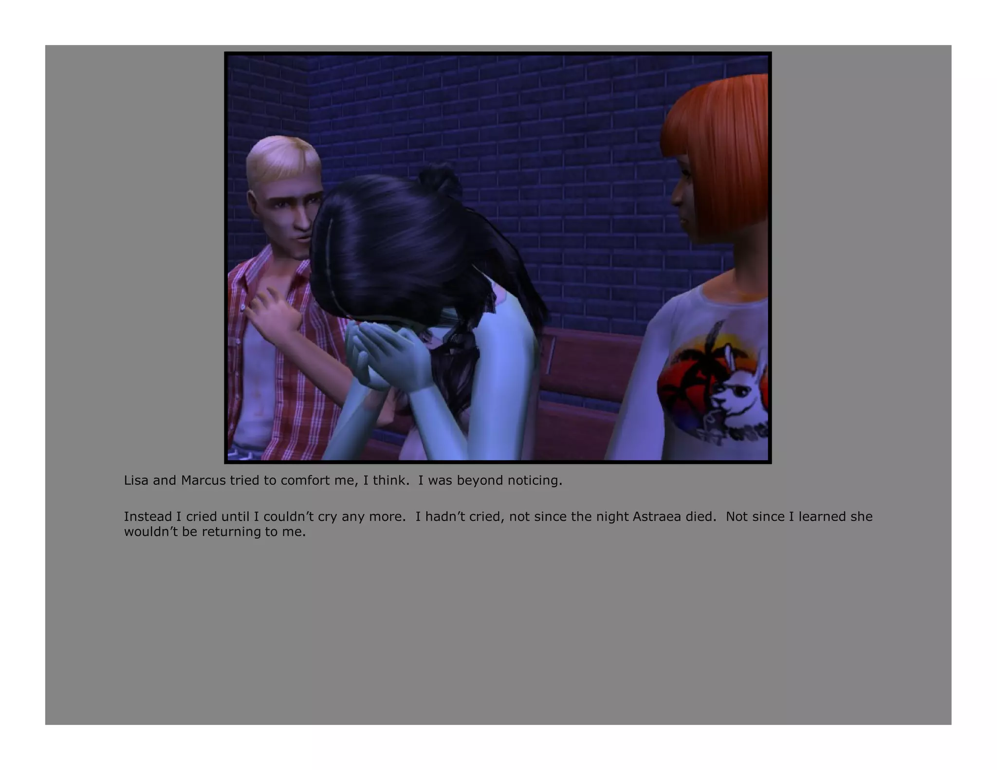 Lisa and Marcus tried to comfort me, I think. I was beyond noticing.

Instead I cried until I couldn’t cry any more. I hadn’t cried, not since the night Astraea died. Not since I learned she
wouldn’t be returning to me.
 