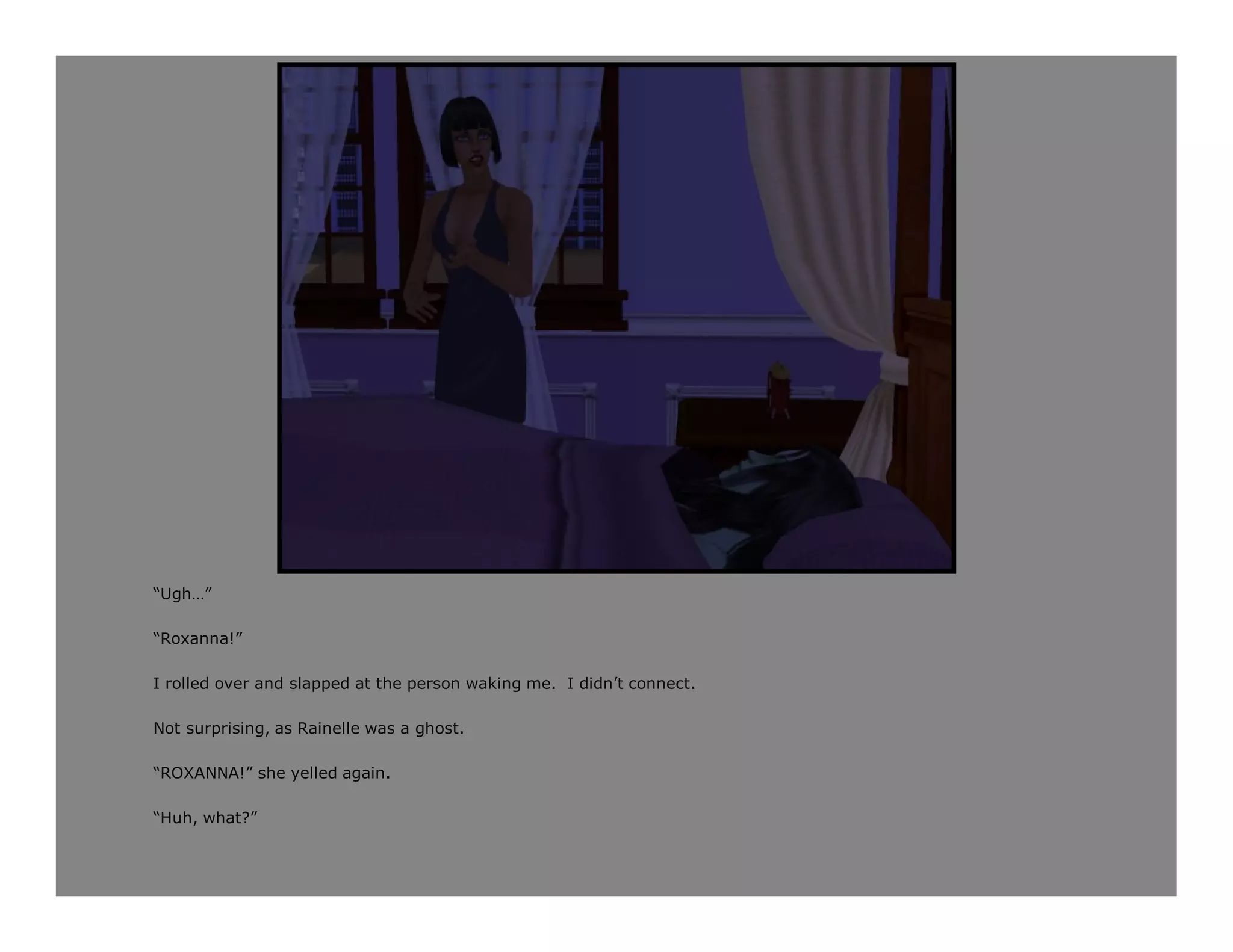 “Ugh…”

“Roxanna!”

I rolled over and slapped at the person waking me. I didn’t connect.

Not surprising, as Rainelle was a ghost.

“ROXANNA!” she yelled again.

“Huh, what?”
 