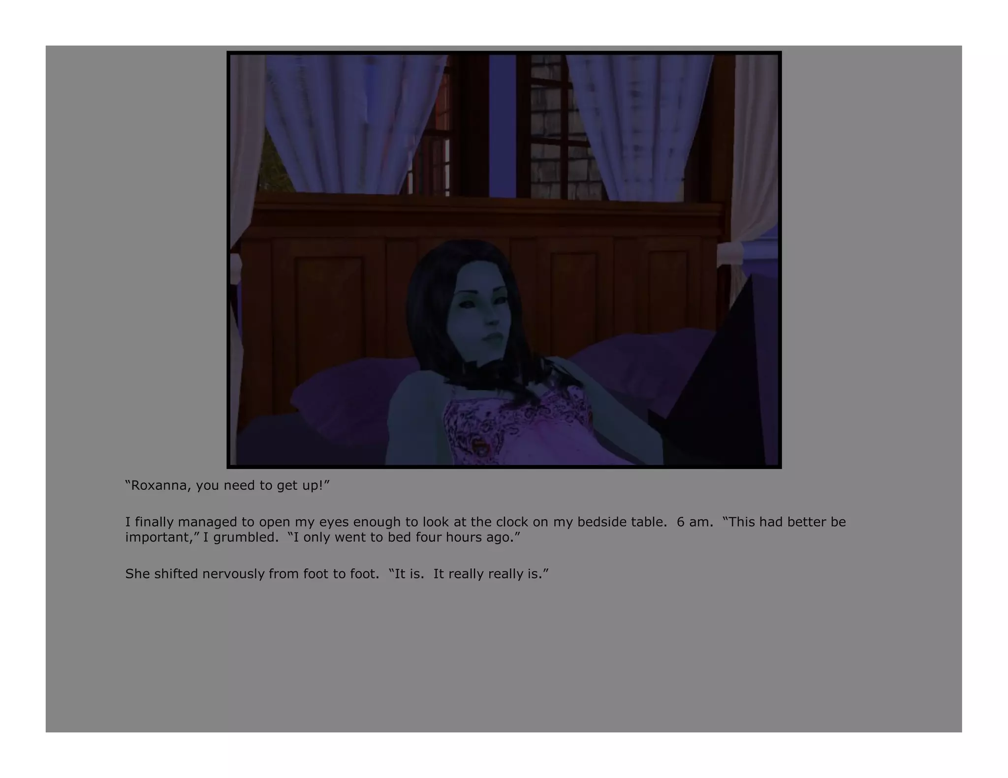 “Roxanna, you need to get up!”

I finally managed to open my eyes enough to look at the clock on my bedside table. 6 am. “This had better be
important,” I grumbled. “I only went to bed four hours ago.”

She shifted nervously from foot to foot. “It is. It really really is.”
 