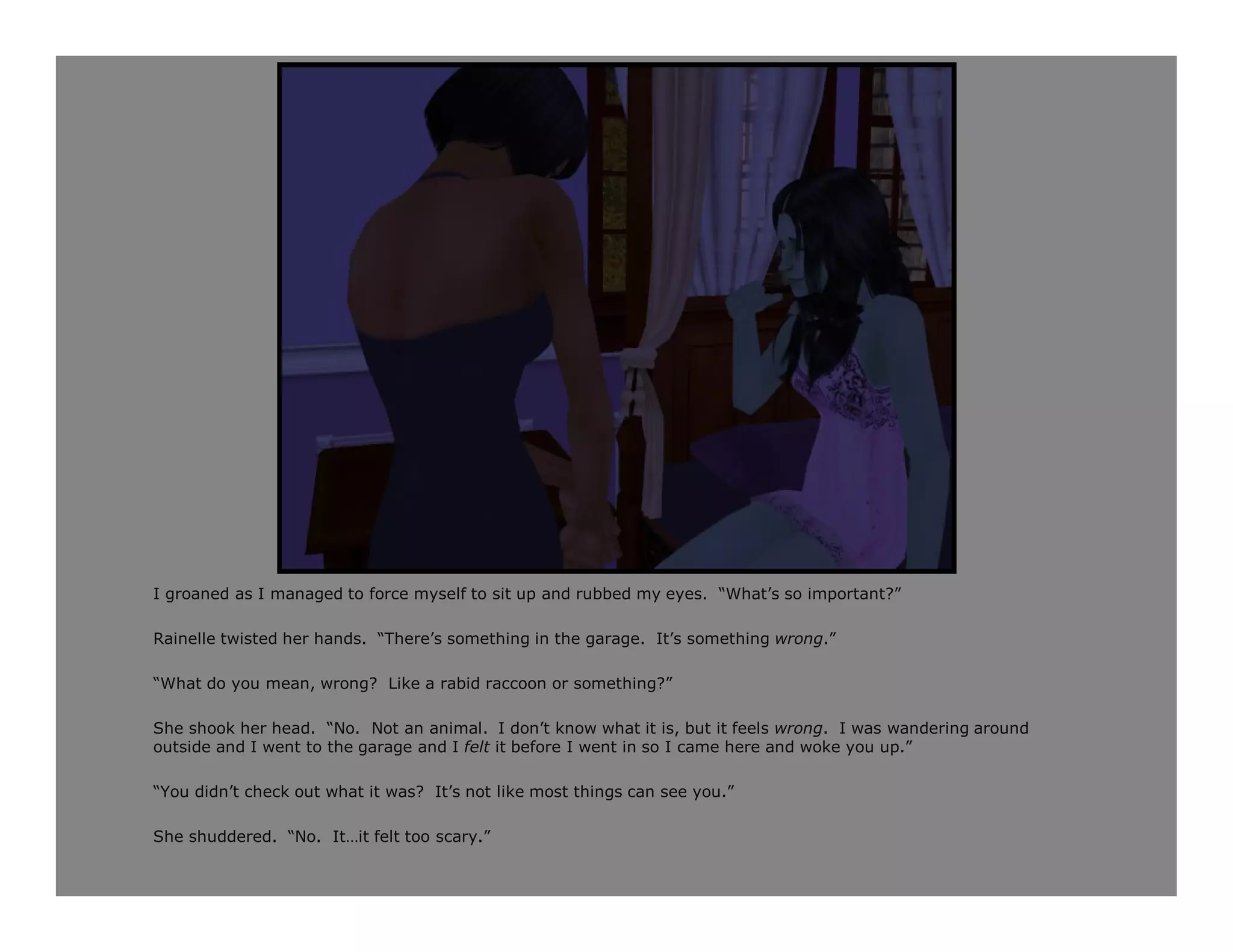 I groaned as I managed to force myself to sit up and rubbed my eyes. “What’s so important?”

Rainelle twisted her hands. “There’s something in the garage. It’s something wrong.”

“What do you mean, wrong? Like a rabid raccoon or something?”

She shook her head. “No. Not an animal. I don’t know what it is, but it feels wrong. I was wandering around
outside and I went to the garage and I felt it before I went in so I came here and woke you up.”

“You didn’t check out what it was? It’s not like most things can see you.”

She shuddered. “No. It…it felt too scary.”
 