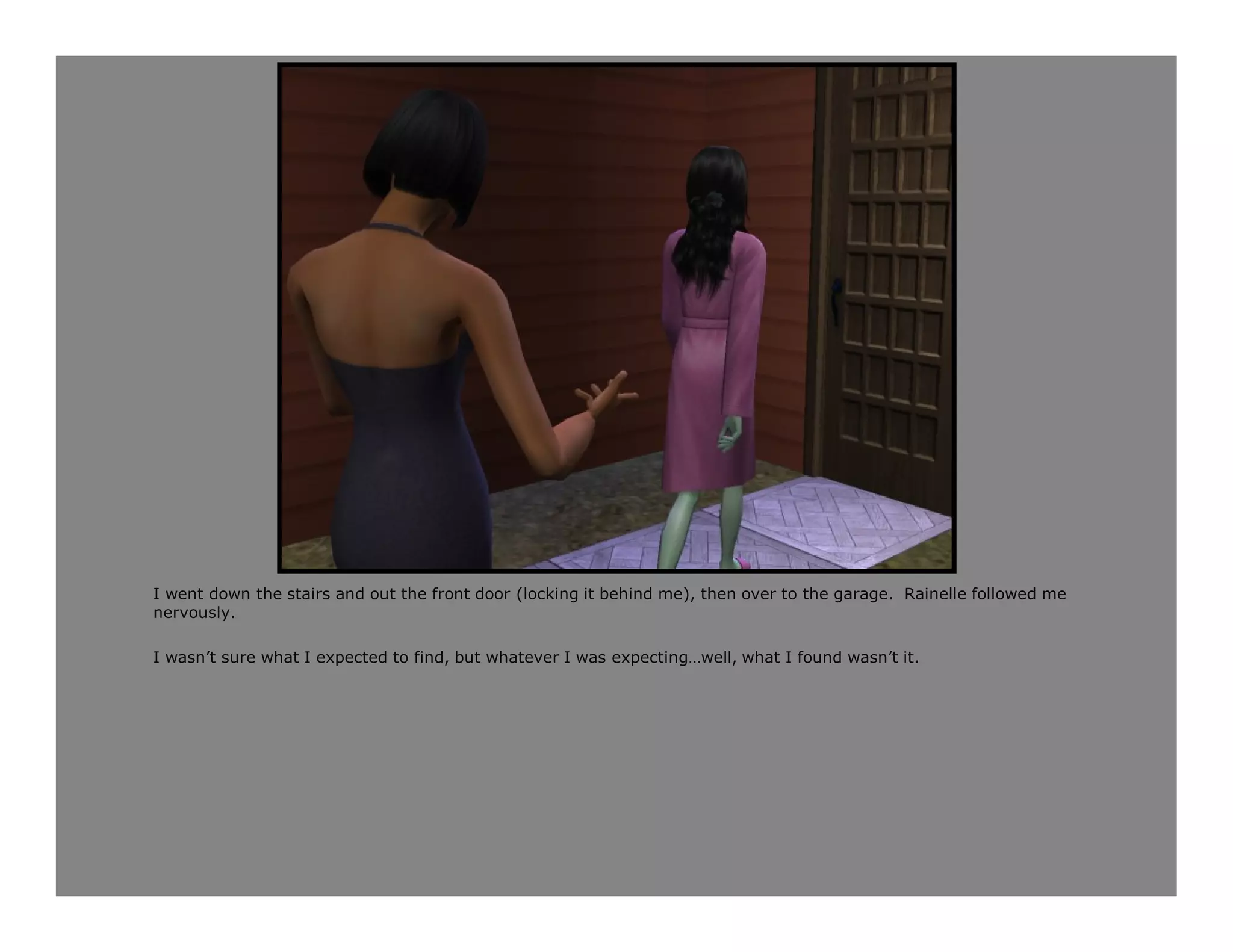 I went down the stairs and out the front door (locking it behind me), then over to the garage. Rainelle followed me
nervously.

I wasn’t sure what I expected to find, but whatever I was expecting…well, what I found wasn’t it.
 