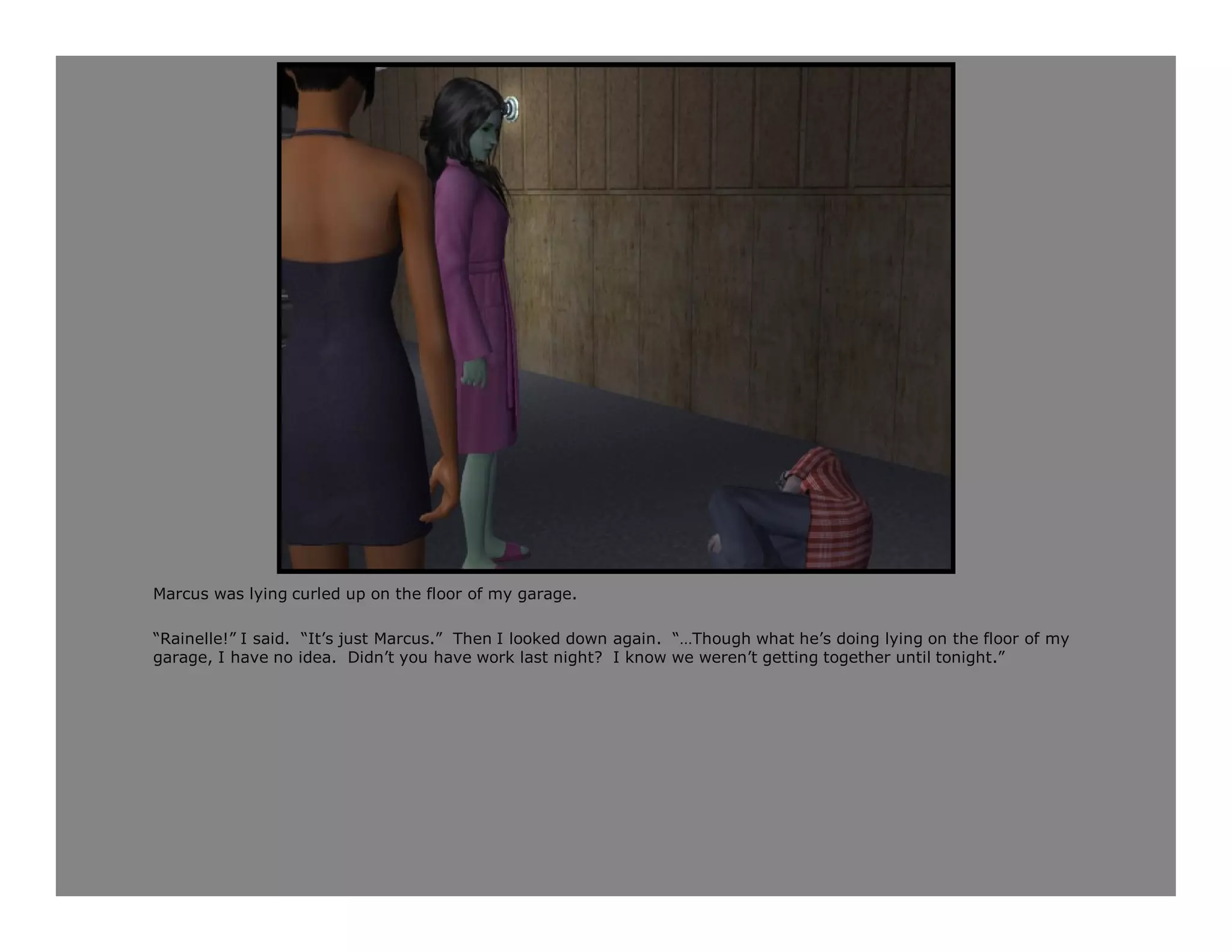 Marcus was lying curled up on the floor of my garage.

“Rainelle!” I said. “It’s just Marcus.” Then I looked down again. “…Though what he’s doing lying on the floor of my
garage, I have no idea. Didn’t you have work last night? I know we weren’t getting together until tonight.”
 