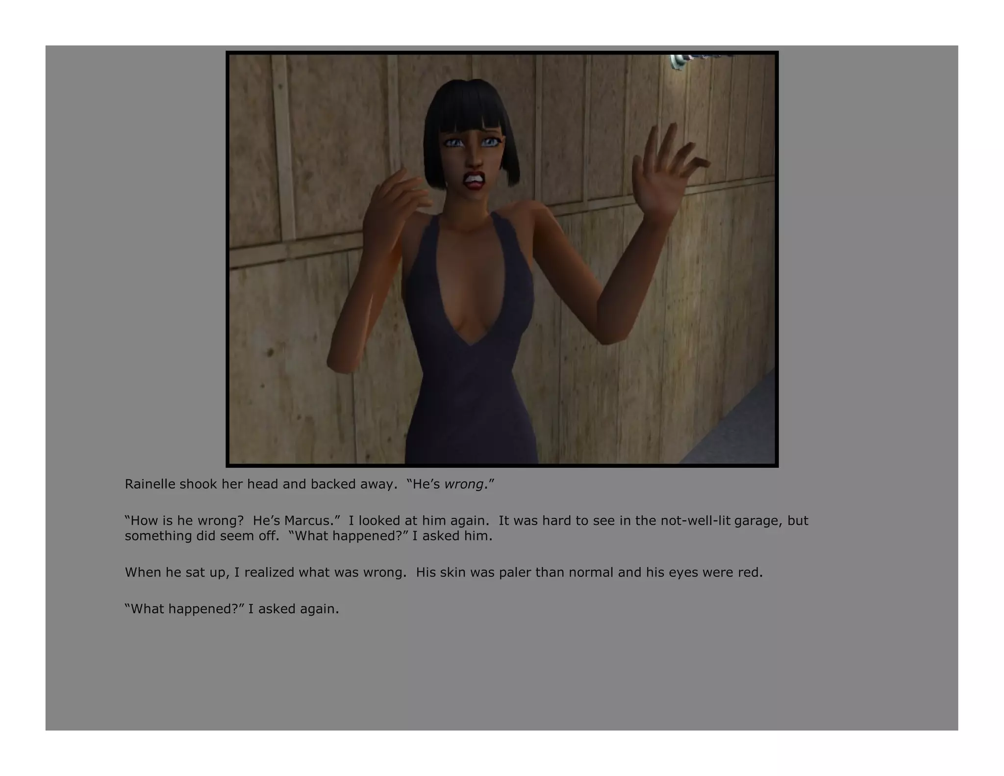 Rainelle shook her head and backed away. “He’s wrong.”

“How is he wrong? He’s Marcus.” I looked at him again. It was hard to see in the not-well-lit garage, but
something did seem off. “What happened?” I asked him.

When he sat up, I realized what was wrong. His skin was paler than normal and his eyes were red.

“What happened?” I asked again.
 