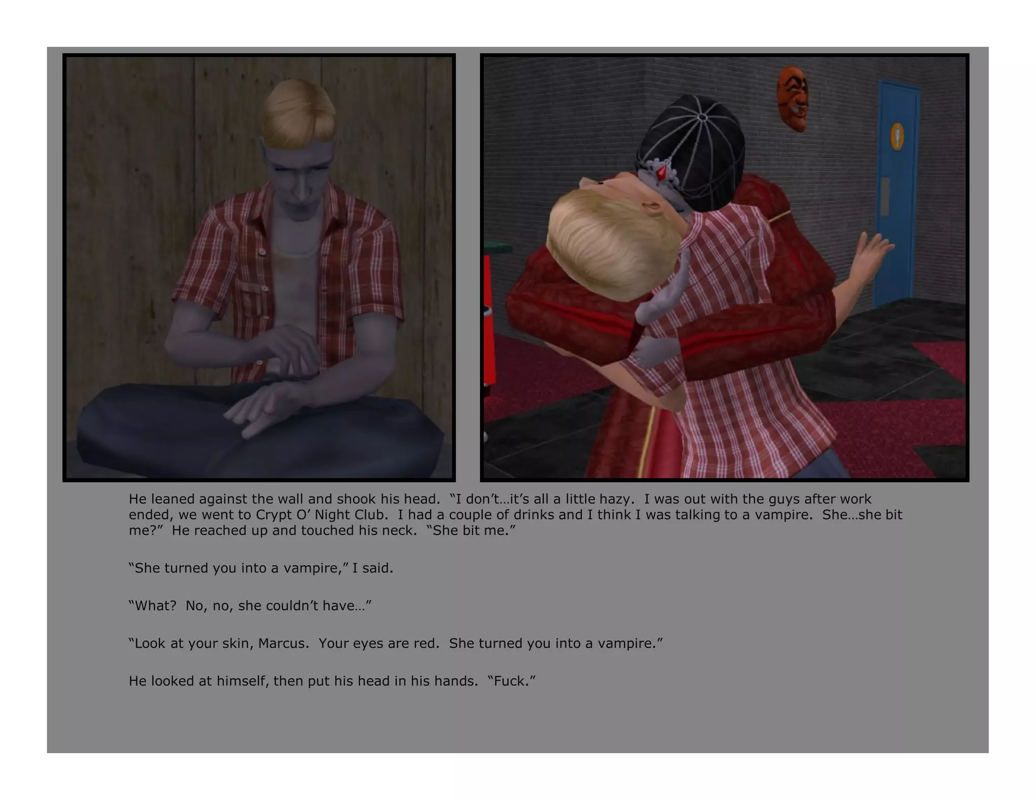 He leaned against the wall and shook his head. “I don’t…it’s all a little hazy. I was out with the guys after work
ended, we went to Crypt O’ Night Club. I had a couple of drinks and I think I was talking to a vampire. She…she bit
me?” He reached up and touched his neck. “She bit me.”

“She turned you into a vampire,” I said.

“What? No, no, she couldn’t have…”

“Look at your skin, Marcus. Your eyes are red. She turned you into a vampire.”

He looked at himself, then put his head in his hands. “Fuck.”
 