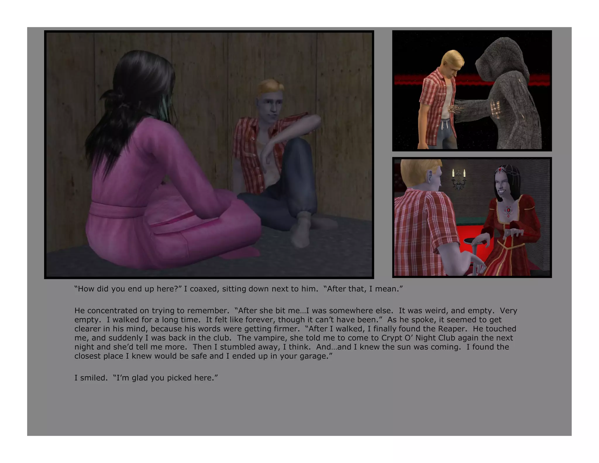 “How did you end up here?” I coaxed, sitting down next to him. “After that, I mean.”

He concentrated on trying to remember. “After she bit me…I was somewhere else. It was weird, and empty. Very
empty. I walked for a long time. It felt like forever, though it can’t have been.” As he spoke, it seemed to get
clearer in his mind, because his words were getting firmer. “After I walked, I finally found the Reaper. He touched
me, and suddenly I was back in the club. The vampire, she told me to come to Crypt O’ Night Club again the next
night and she’d tell me more. Then I stumbled away, I think. And…and I knew the sun was coming. I found the
closest place I knew would be safe and I ended up in your garage.”

I smiled. “I’m glad you picked here.”
 