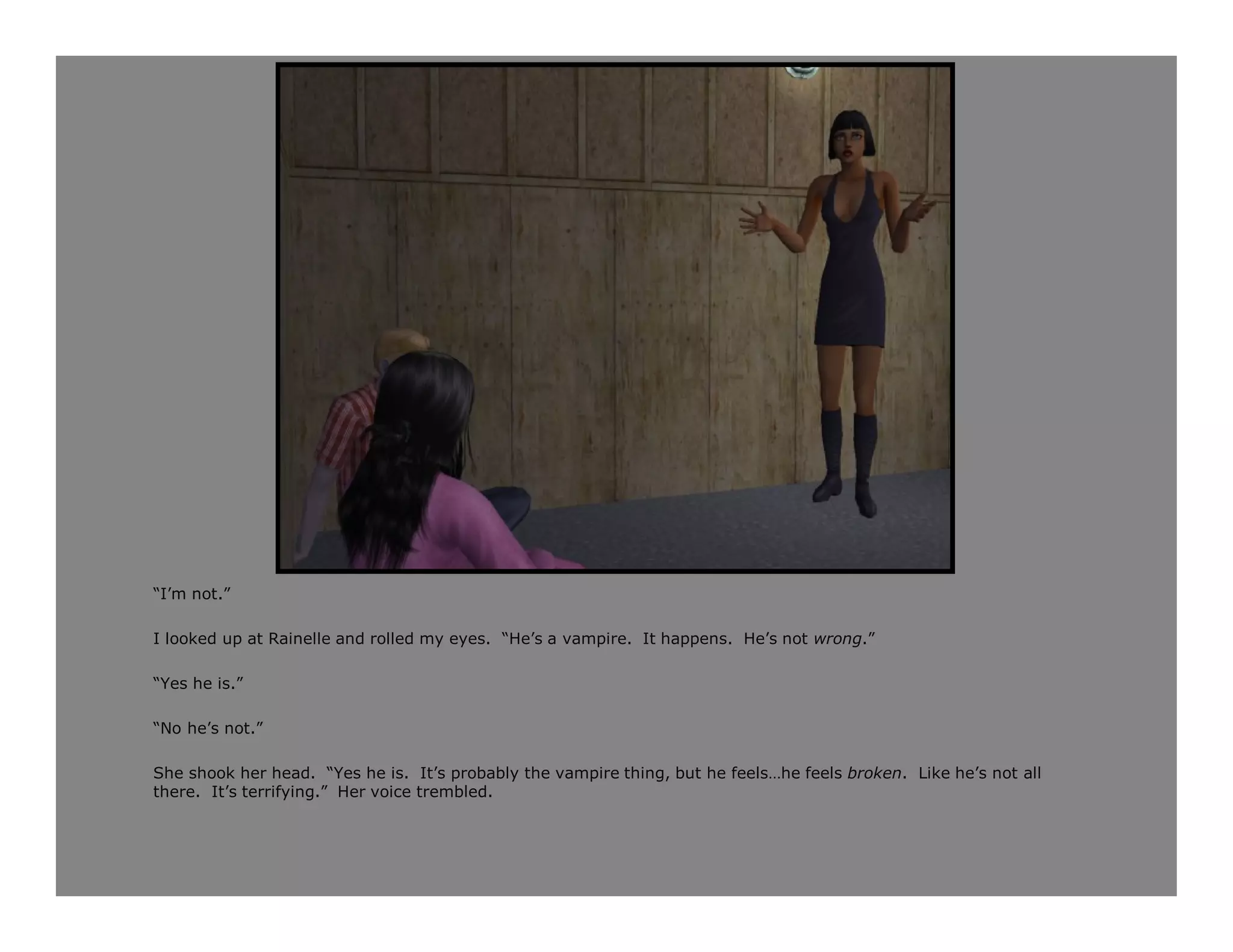 “I’m not.”

I looked up at Rainelle and rolled my eyes. “He’s a vampire. It happens. He’s not wrong.”

“Yes he is.”

“No he’s not.”

She shook her head. “Yes he is. It’s probably the vampire thing, but he feels…he feels broken. Like he’s not all
there. It’s terrifying.” Her voice trembled.
 