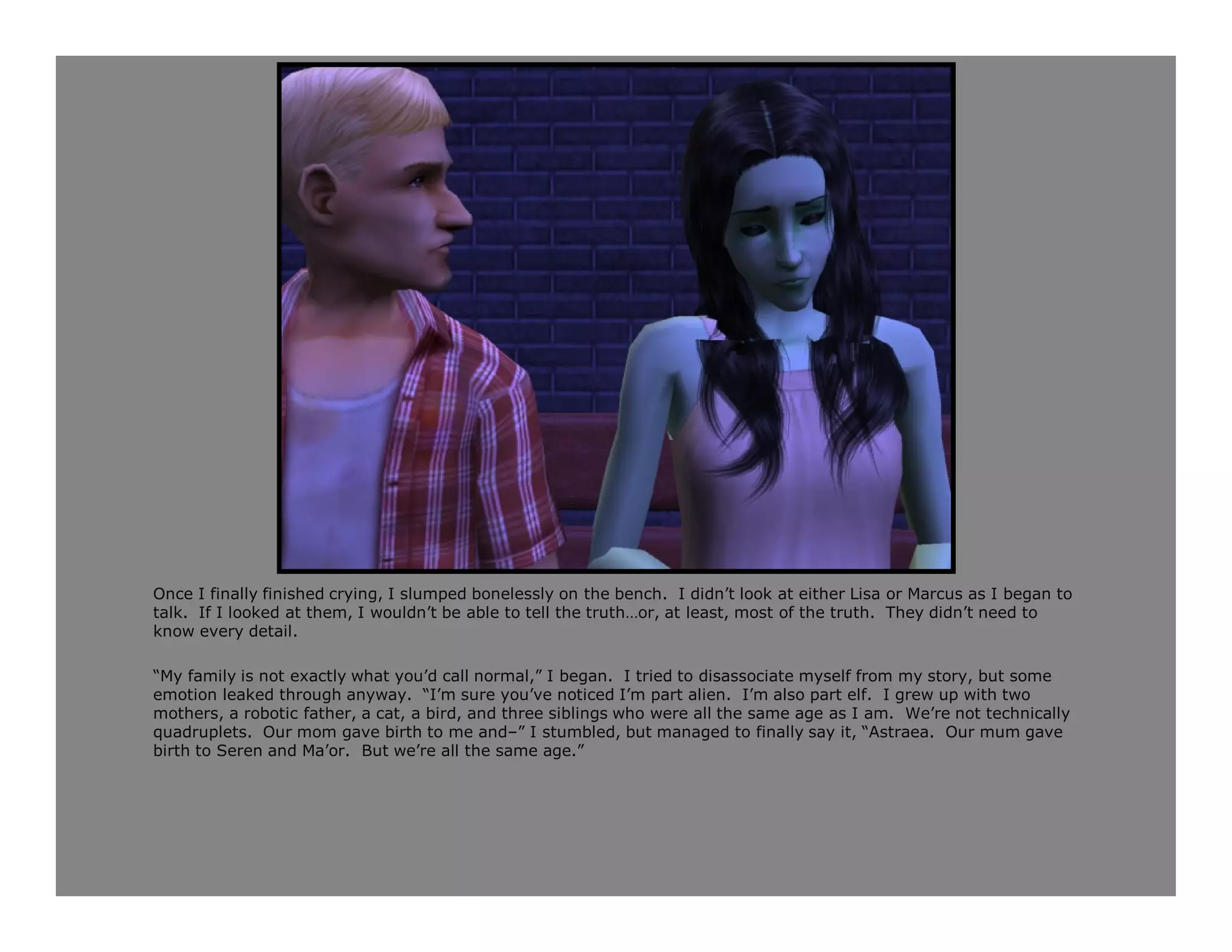 Once I finally finished crying, I slumped bonelessly on the bench. I didn’t look at either Lisa or Marcus as I began to
talk. If I looked at them, I wouldn’t be able to tell the truth…or, at least, most of the truth. They didn’t need to
know every detail.

“My family is not exactly what you’d call normal,” I began. I tried to disassociate myself from my story, but some
emotion leaked through anyway. “I’m sure you’ve noticed I’m part alien. I’m also part elf. I grew up with two
mothers, a robotic father, a cat, a bird, and three siblings who were all the same age as I am. We’re not technically
quadruplets. Our mom gave birth to me and–” I stumbled, but managed to finally say it, “Astraea. Our mum gave
birth to Seren and Ma’or. But we’re all the same age.”
 