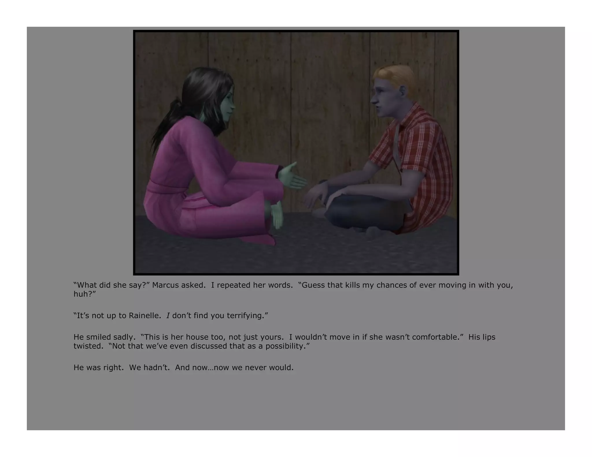 “What did she say?” Marcus asked. I repeated her words. “Guess that kills my chances of ever moving in with you,
huh?”

“It’s not up to Rainelle. I don’t find you terrifying.”

He smiled sadly. “This is her house too, not just yours. I wouldn’t move in if she wasn’t comfortable.” His lips
twisted. “Not that we’ve even discussed that as a possibility.”

He was right. We hadn’t. And now…now we never would.
 