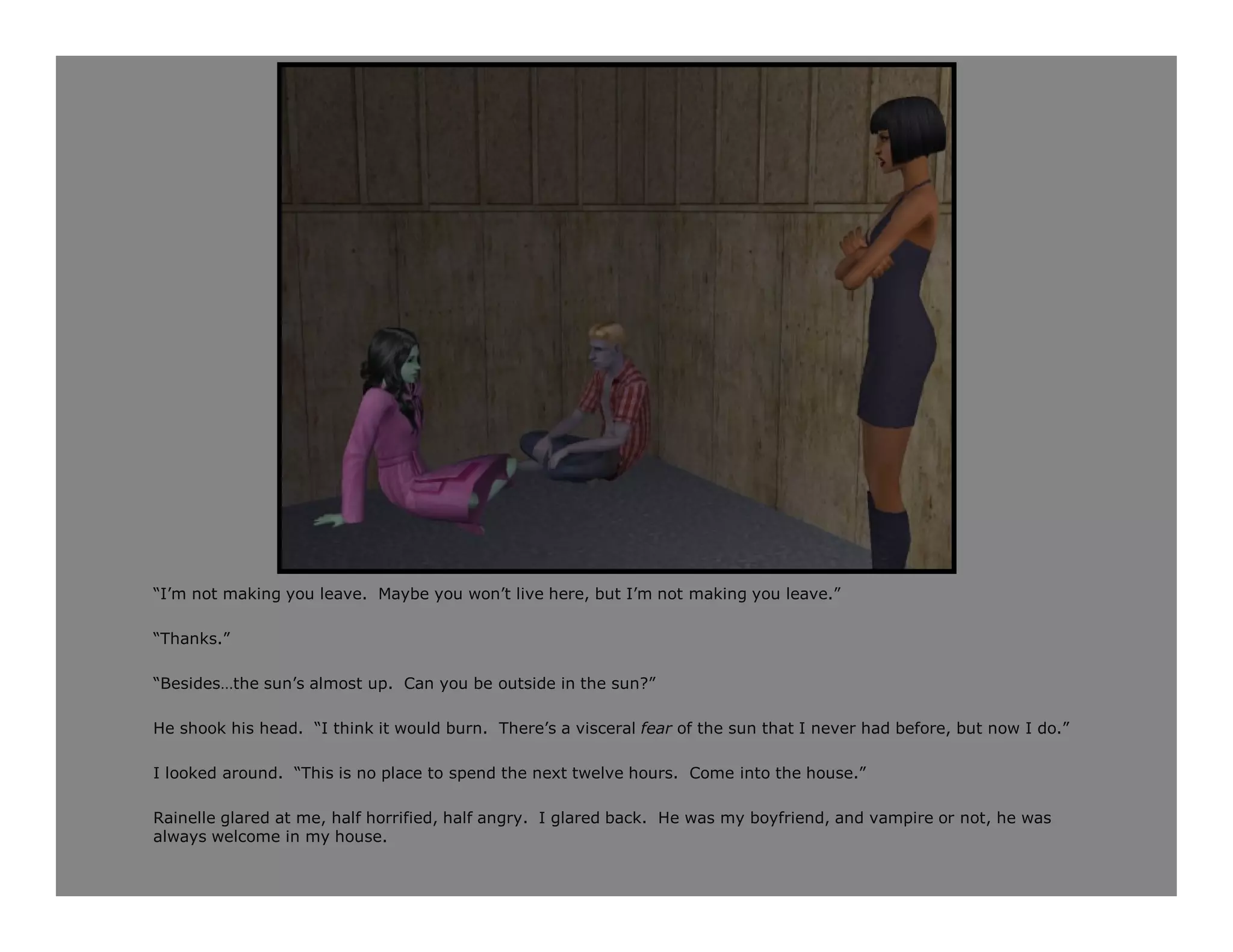 “I’m not making you leave. Maybe you won’t live here, but I’m not making you leave.”

“Thanks.”

“Besides…the sun’s almost up. Can you be outside in the sun?”

He shook his head. “I think it would burn. There’s a visceral fear of the sun that I never had before, but now I do.”

I looked around. “This is no place to spend the next twelve hours. Come into the house.”

Rainelle glared at me, half horrified, half angry. I glared back. He was my boyfriend, and vampire or not, he was
always welcome in my house.
 