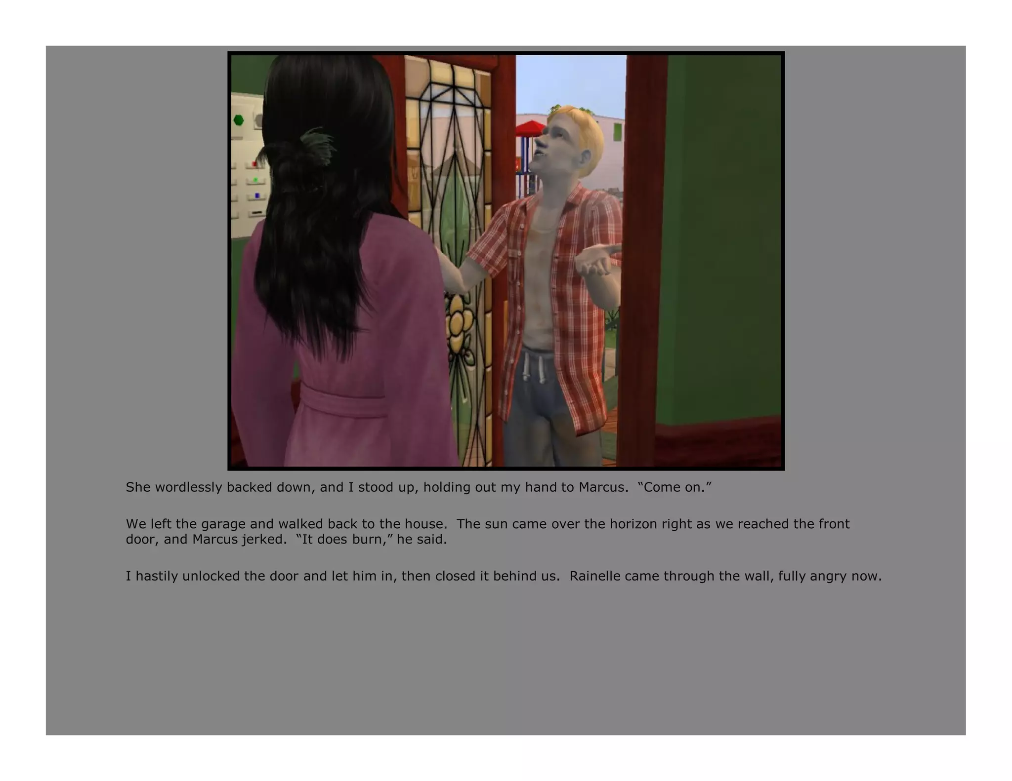She wordlessly backed down, and I stood up, holding out my hand to Marcus. “Come on.”

We left the garage and walked back to the house. The sun came over the horizon right as we reached the front
door, and Marcus jerked. “It does burn,” he said.

I hastily unlocked the door and let him in, then closed it behind us. Rainelle came through the wall, fully angry now.
 