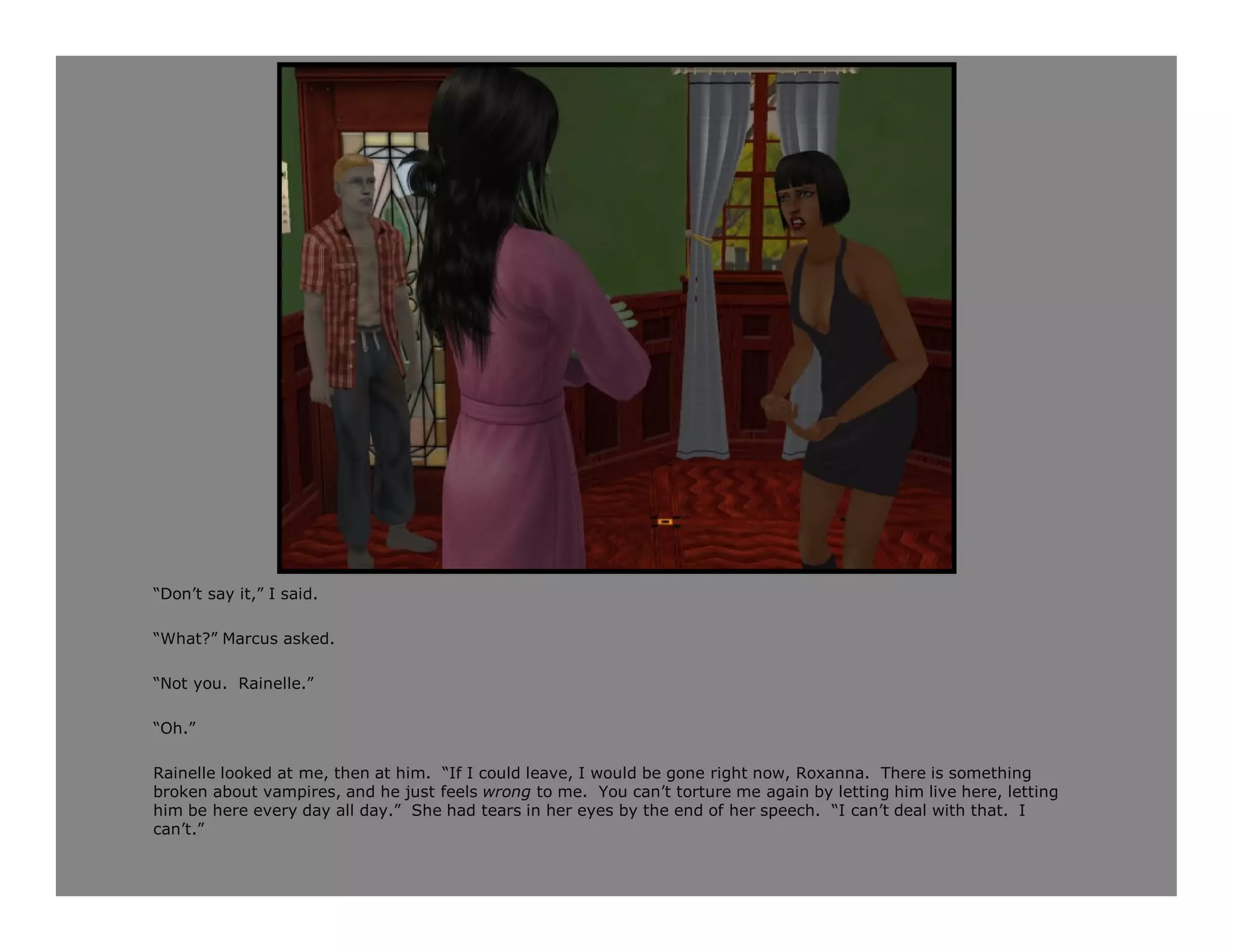 “Don’t say it,” I said.

“What?” Marcus asked.

“Not you. Rainelle.”

“Oh.”

Rainelle looked at me, then at him. “If I could leave, I would be gone right now, Roxanna. There is something
broken about vampires, and he just feels wrong to me. You can’t torture me again by letting him live here, letting
him be here every day all day.” She had tears in her eyes by the end of her speech. “I can’t deal with that. I
can’t.”
 