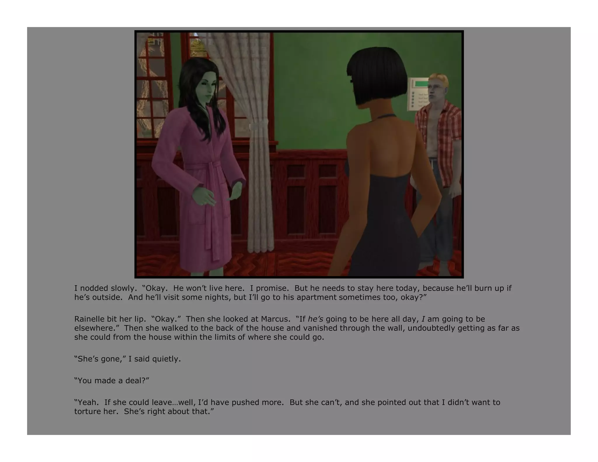 I nodded slowly. “Okay. He won’t live here. I promise. But he needs to stay here today, because he’ll burn up if
he’s outside. And he’ll visit some nights, but I’ll go to his apartment sometimes too, okay?”

Rainelle bit her lip. “Okay.” Then she looked at Marcus. “If he’s going to be here all day, I am going to be
elsewhere.” Then she walked to the back of the house and vanished through the wall, undoubtedly getting as far as
she could from the house within the limits of where she could go.

“She’s gone,” I said quietly.

“You made a deal?”

“Yeah. If she could leave…well, I’d have pushed more. But she can’t, and she pointed out that I didn’t want to
torture her. She’s right about that.”
 
