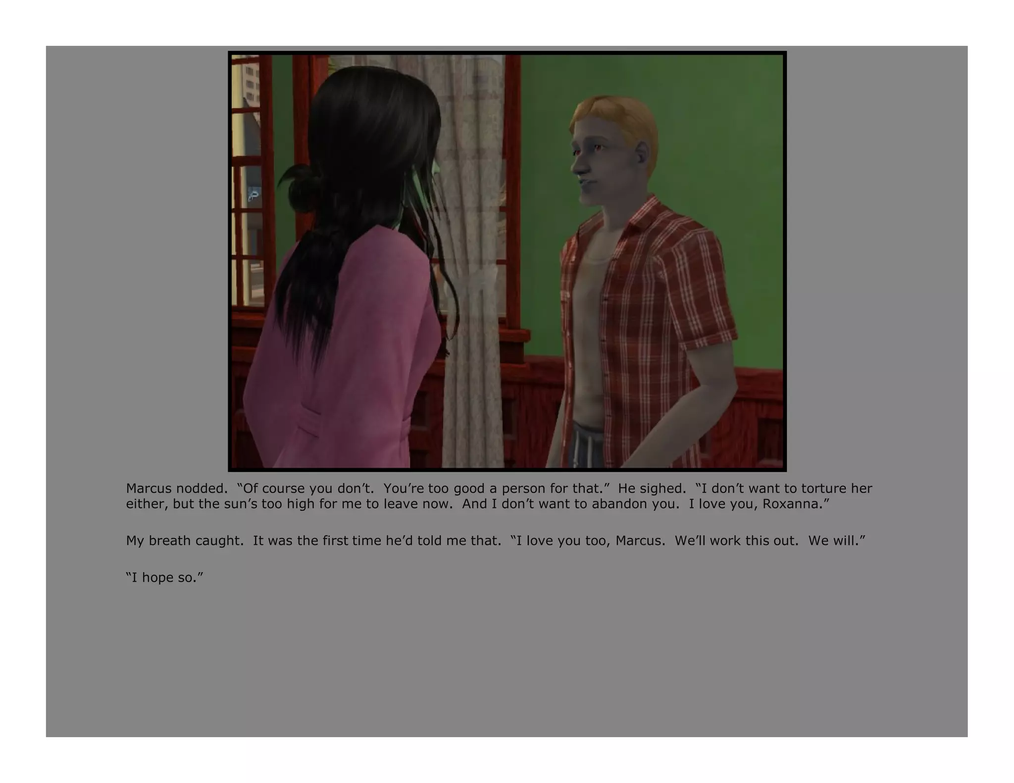 Marcus nodded. “Of course you don’t. You’re too good a person for that.” He sighed. “I don’t want to torture her
either, but the sun’s too high for me to leave now. And I don’t want to abandon you. I love you, Roxanna.”

My breath caught. It was the first time he’d told me that. “I love you too, Marcus. We’ll work this out. We will.”

“I hope so.”
 
