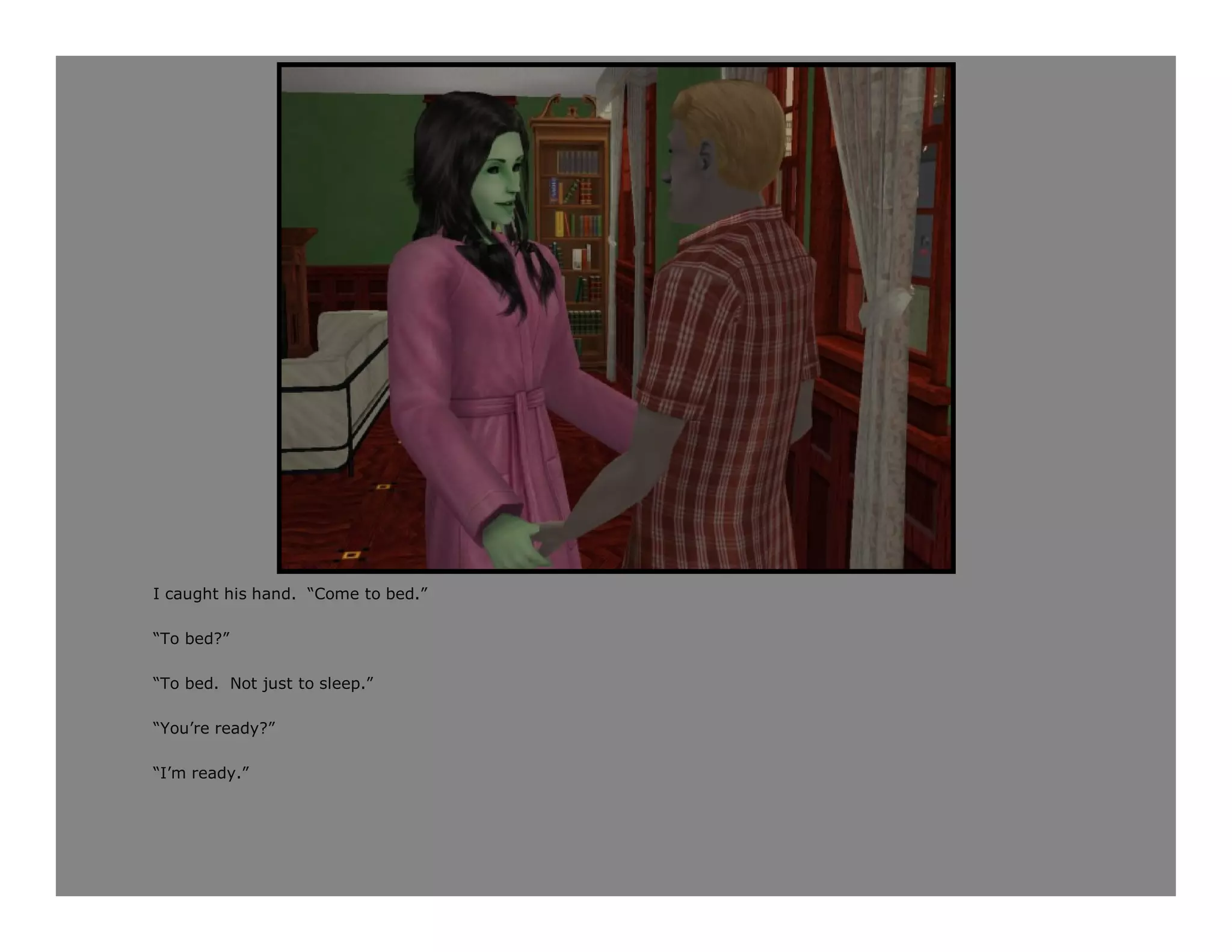 I caught his hand. “Come to bed.”

“To bed?”

“To bed. Not just to sleep.”

“You’re ready?”

“I’m ready.”
 