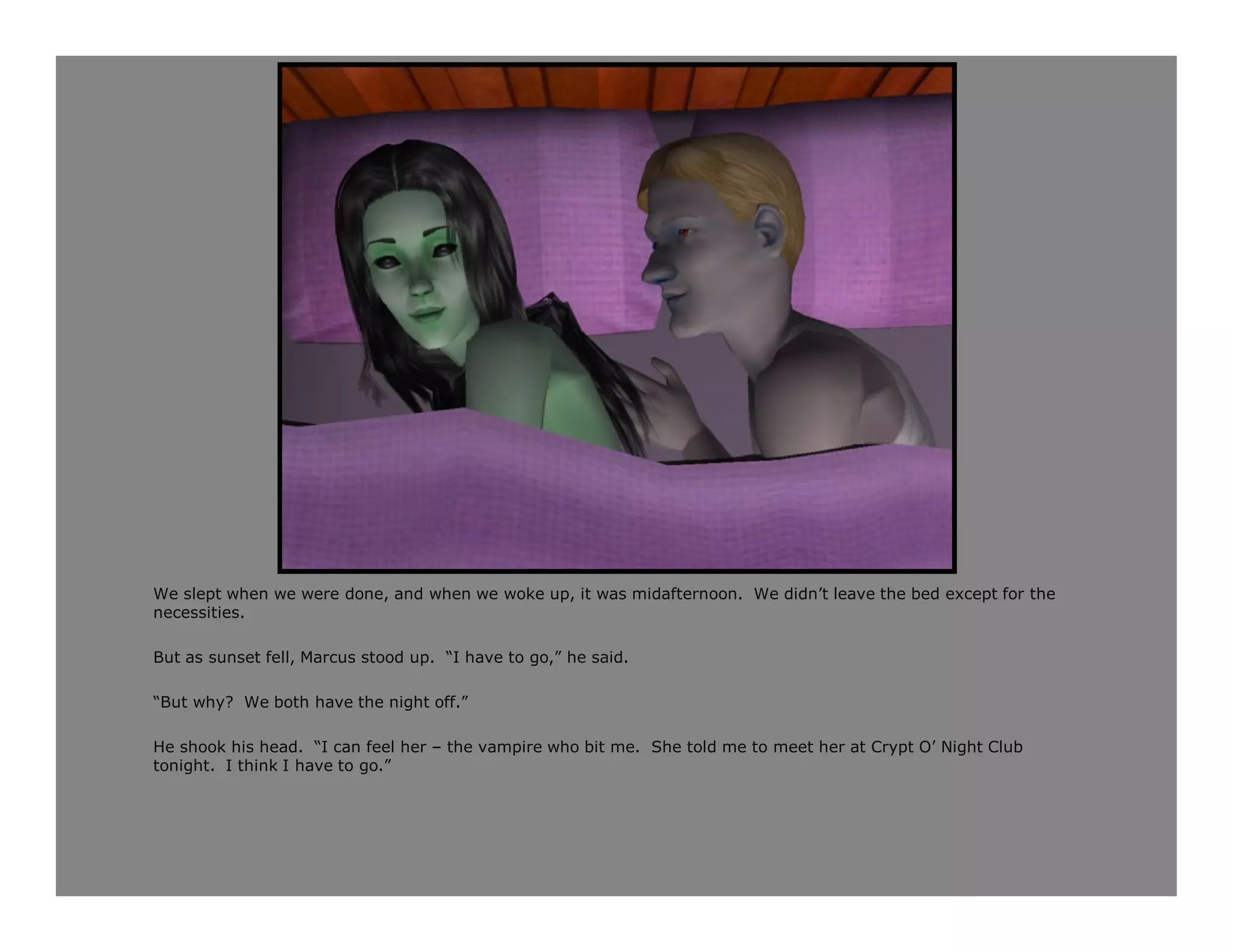 We slept when we were done, and when we woke up, it was midafternoon. We didn’t leave the bed except for the
necessities.

But as sunset fell, Marcus stood up. “I have to go,” he said.

“But why? We both have the night off.”

He shook his head. “I can feel her – the vampire who bit me. She told me to meet her at Crypt O’ Night Club
tonight. I think I have to go.”
 