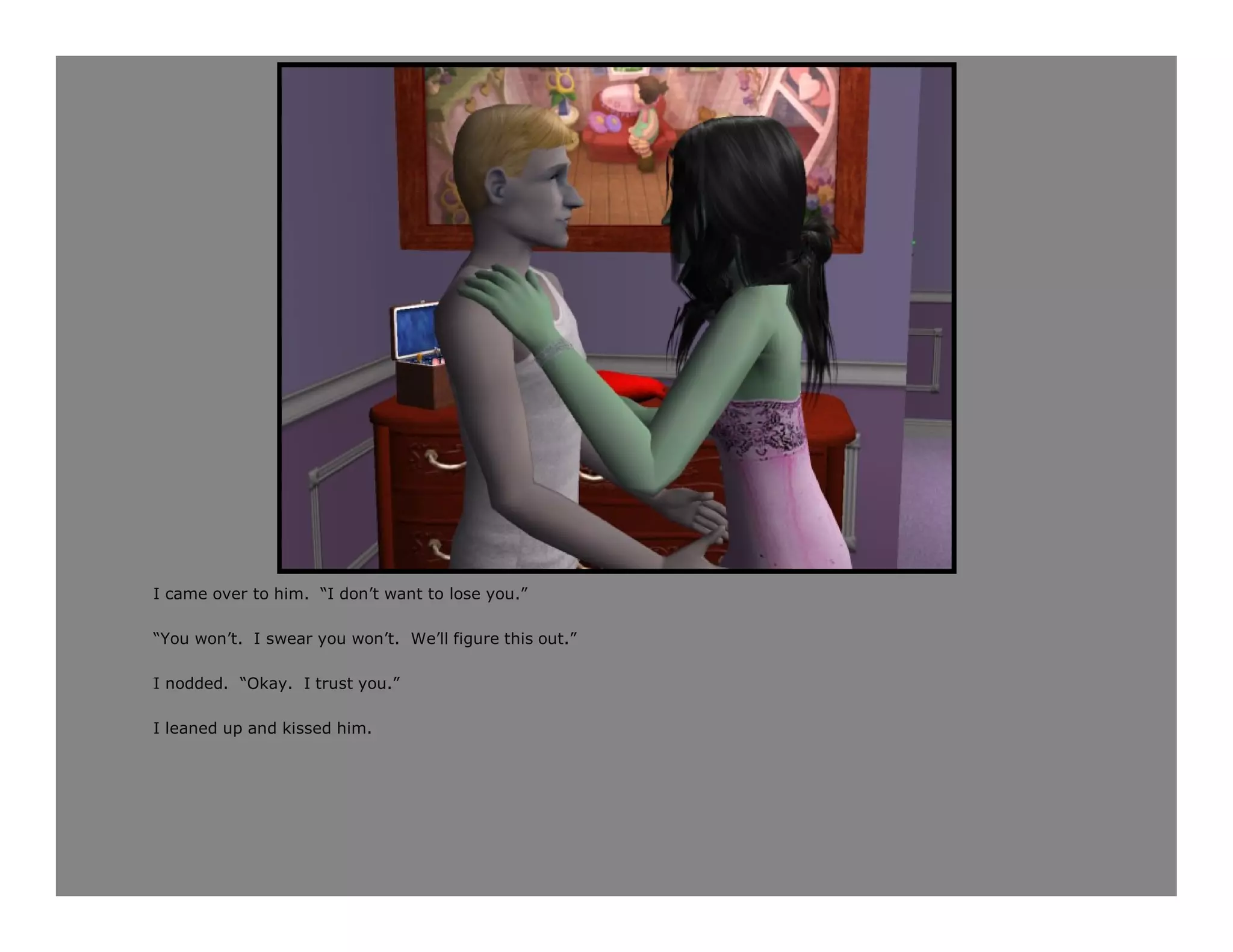 I came over to him. “I don’t want to lose you.”

“You won’t. I swear you won’t. We’ll figure this out.”

I nodded. “Okay. I trust you.”

I leaned up and kissed him.
 