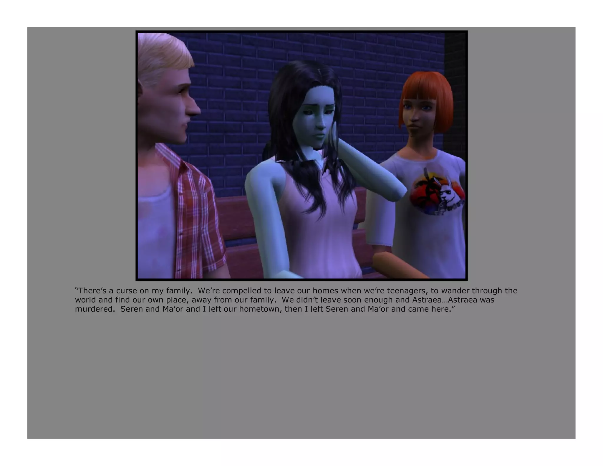 “There’s a curse on my family. We’re compelled to leave our homes when we’re teenagers, to wander through the
world and find our own place, away from our family. We didn’t leave soon enough and Astraea…Astraea was
murdered. Seren and Ma’or and I left our hometown, then I left Seren and Ma’or and came here.”
 