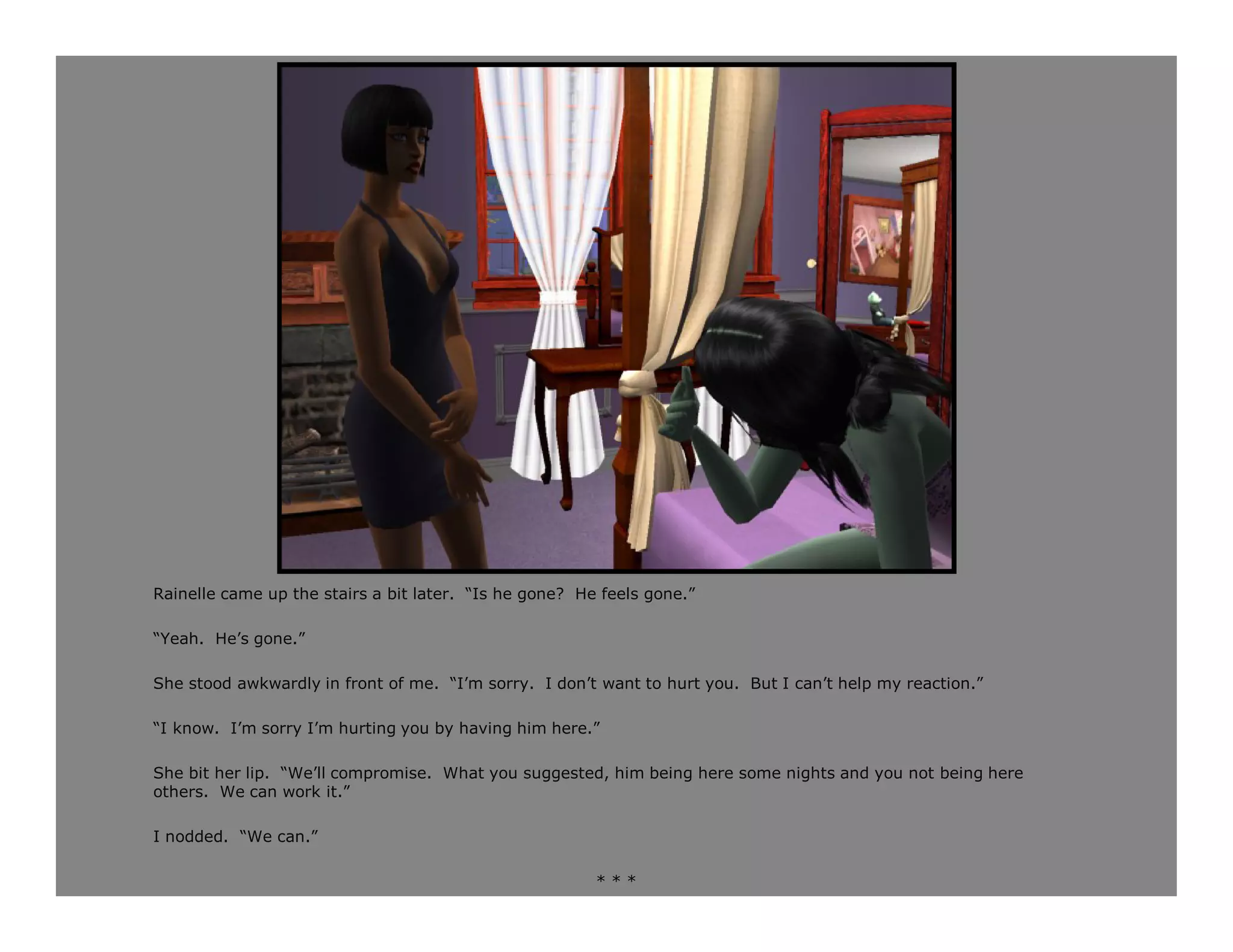 Rainelle came up the stairs a bit later. “Is he gone? He feels gone.”

“Yeah. He’s gone.”

She stood awkwardly in front of me. “I’m sorry. I don’t want to hurt you. But I can’t help my reaction.”

“I know. I’m sorry I’m hurting you by having him here.”

She bit her lip. “We’ll compromise. What you suggested, him being here some nights and you not being here
others. We can work it.”

I nodded. “We can.”

                                                        ***
 