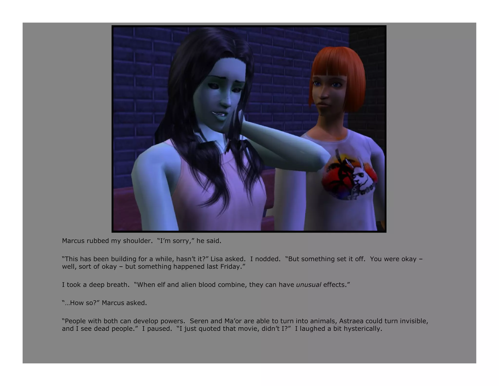 Marcus rubbed my shoulder. “I’m sorry,” he said.

“This has been building for a while, hasn’t it?” Lisa asked. I nodded. “But something set it off. You were okay –
well, sort of okay – but something happened last Friday.”

I took a deep breath. “When elf and alien blood combine, they can have unusual effects.”

“…How so?” Marcus asked.

“People with both can develop powers. Seren and Ma’or are able to turn into animals, Astraea could turn invisible,
and I see dead people.” I paused. “I just quoted that movie, didn’t I?” I laughed a bit hysterically.
 