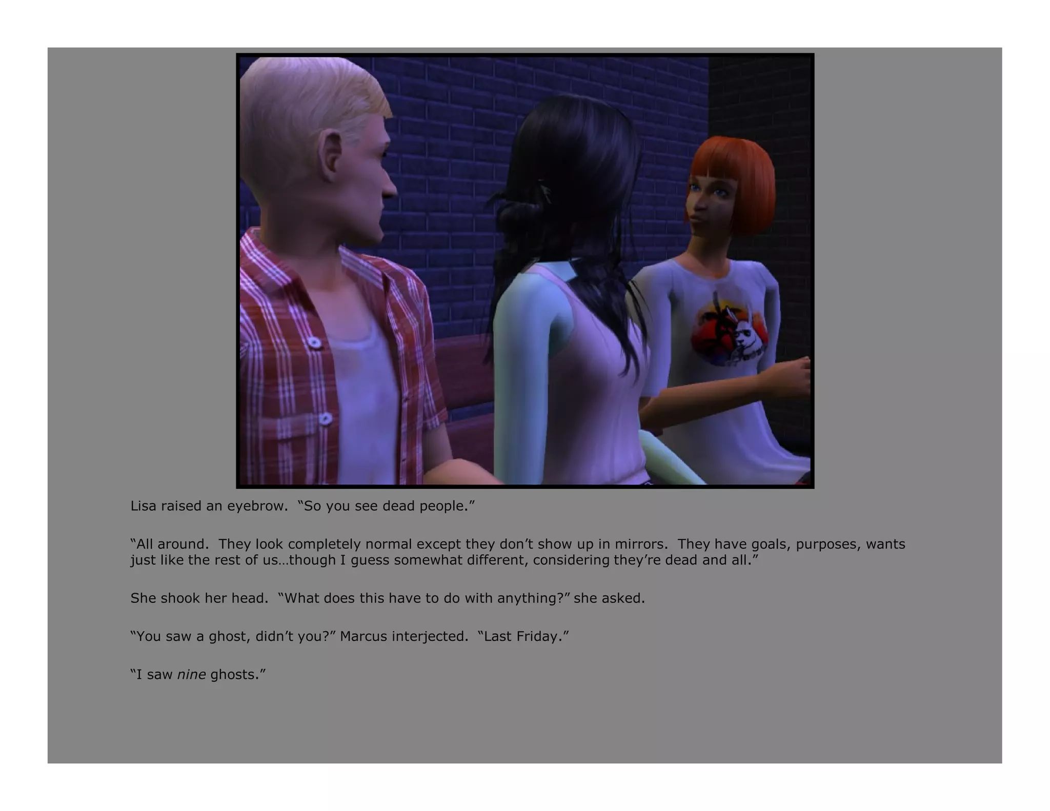 Lisa raised an eyebrow. “So you see dead people.”

“All around. They look completely normal except they don’t show up in mirrors. They have goals, purposes, wants
just like the rest of us…though I guess somewhat different, considering they’re dead and all.”

She shook her head. “What does this have to do with anything?” she asked.

“You saw a ghost, didn’t you?” Marcus interjected. “Last Friday.”

“I saw nine ghosts.”
 