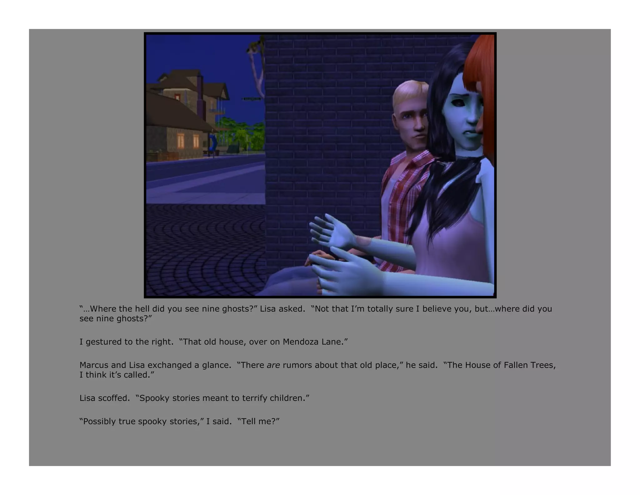 “…Where the hell did you see nine ghosts?” Lisa asked. “Not that I’m totally sure I believe you, but…where did you
see nine ghosts?”

I gestured to the right. “That old house, over on Mendoza Lane.”

Marcus and Lisa exchanged a glance. “There are rumors about that old place,” he said. “The House of Fallen Trees,
I think it’s called.”

Lisa scoffed. “Spooky stories meant to terrify children.”

“Possibly true spooky stories,” I said. “Tell me?”
 