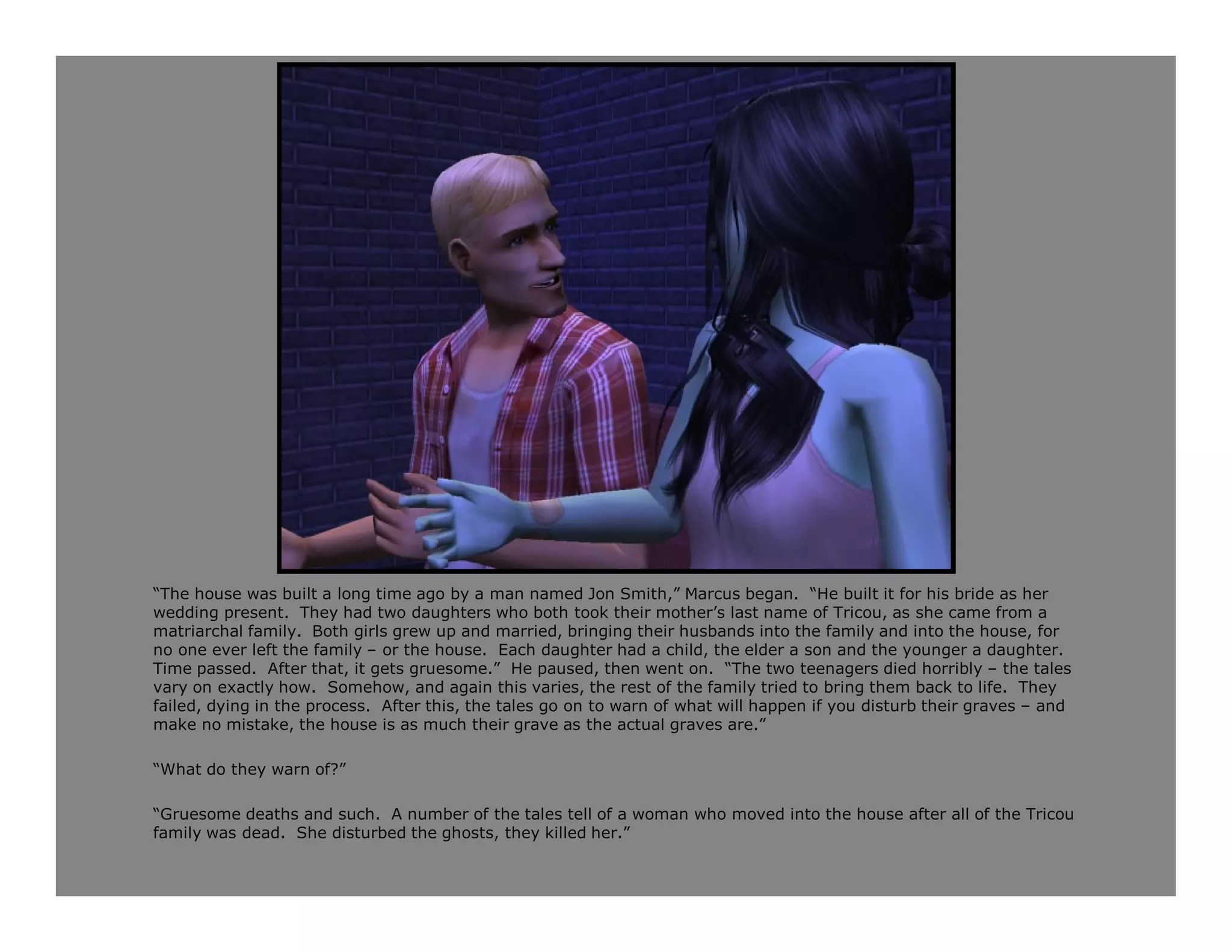 “The house was built a long time ago by a man named Jon Smith,” Marcus began. “He built it for his bride as her
wedding present. They had two daughters who both took their mother’s last name of Tricou, as she came from a
matriarchal family. Both girls grew up and married, bringing their husbands into the family and into the house, for
no one ever left the family – or the house. Each daughter had a child, the elder a son and the younger a daughter.
Time passed. After that, it gets gruesome.” He paused, then went on. “The two teenagers died horribly – the tales
vary on exactly how. Somehow, and again this varies, the rest of the family tried to bring them back to life. They
failed, dying in the process. After this, the tales go on to warn of what will happen if you disturb their graves – and
make no mistake, the house is as much their grave as the actual graves are.”

“What do they warn of?”

“Gruesome deaths and such. A number of the tales tell of a woman who moved into the house after all of the Tricou
family was dead. She disturbed the ghosts, they killed her.”
 