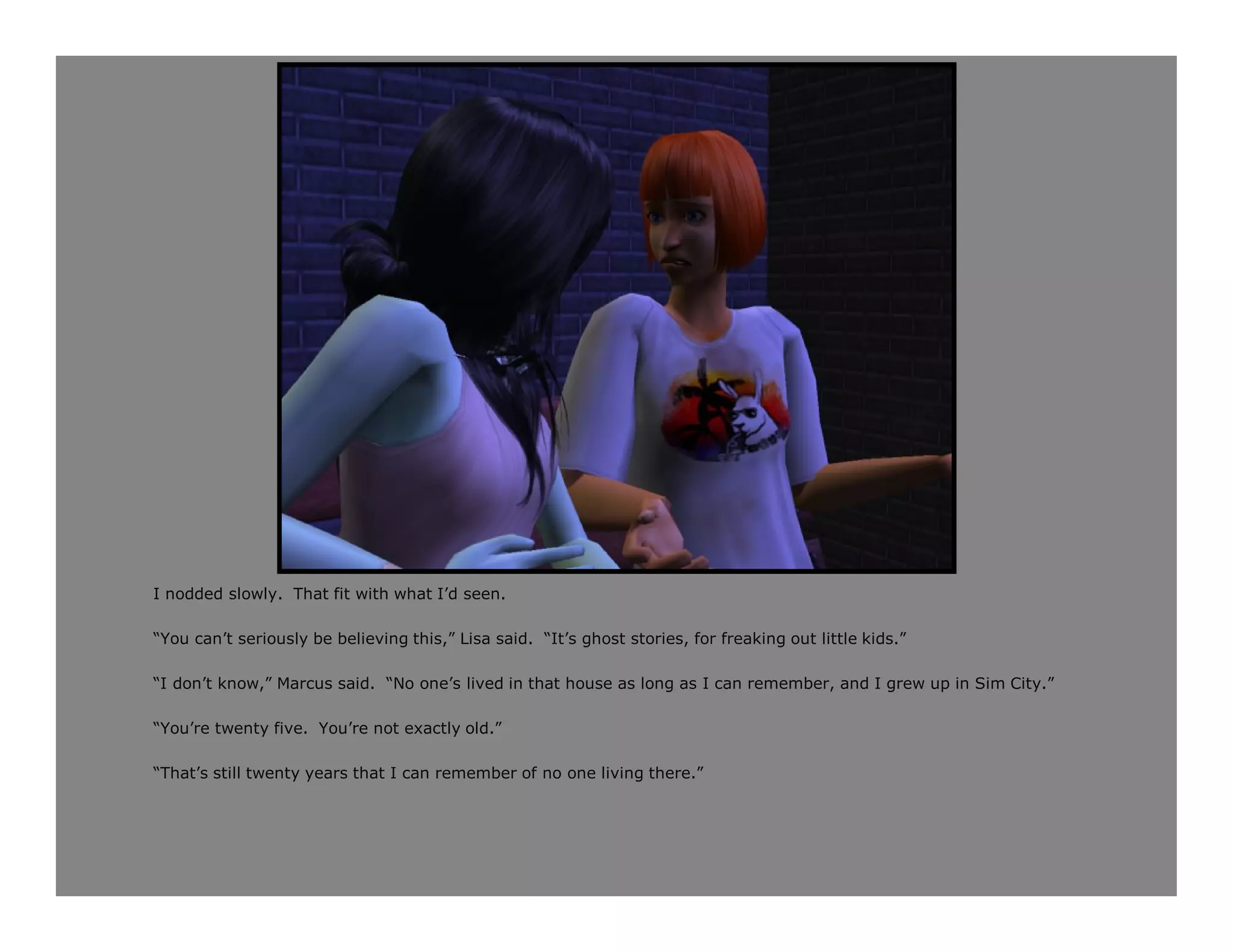 I nodded slowly. That fit with what I’d seen.

“You can’t seriously be believing this,” Lisa said. “It’s ghost stories, for freaking out little kids.”

“I don’t know,” Marcus said. “No one’s lived in that house as long as I can remember, and I grew up in Sim City.”

“You’re twenty five. You’re not exactly old.”

“That’s still twenty years that I can remember of no one living there.”
 