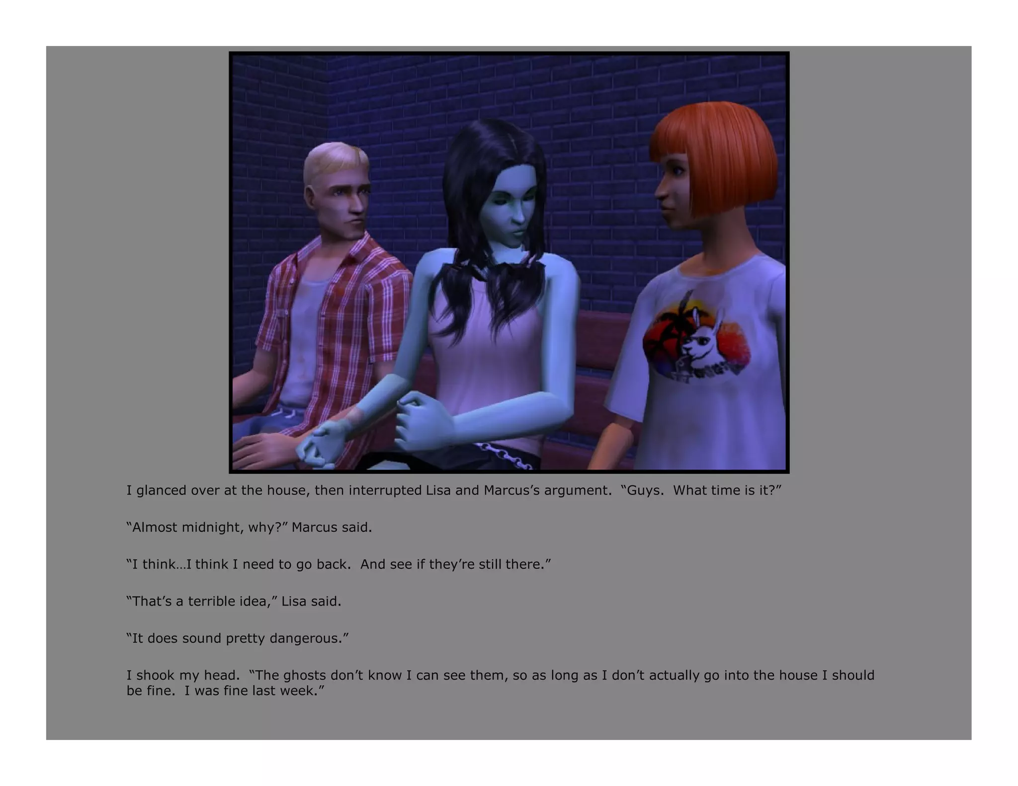 I glanced over at the house, then interrupted Lisa and Marcus’s argument. “Guys. What time is it?”

“Almost midnight, why?” Marcus said.

“I think…I think I need to go back. And see if they’re still there.”

“That’s a terrible idea,” Lisa said.

“It does sound pretty dangerous.”

I shook my head. “The ghosts don’t know I can see them, so as long as I don’t actually go into the house I should
be fine. I was fine last week.”
 