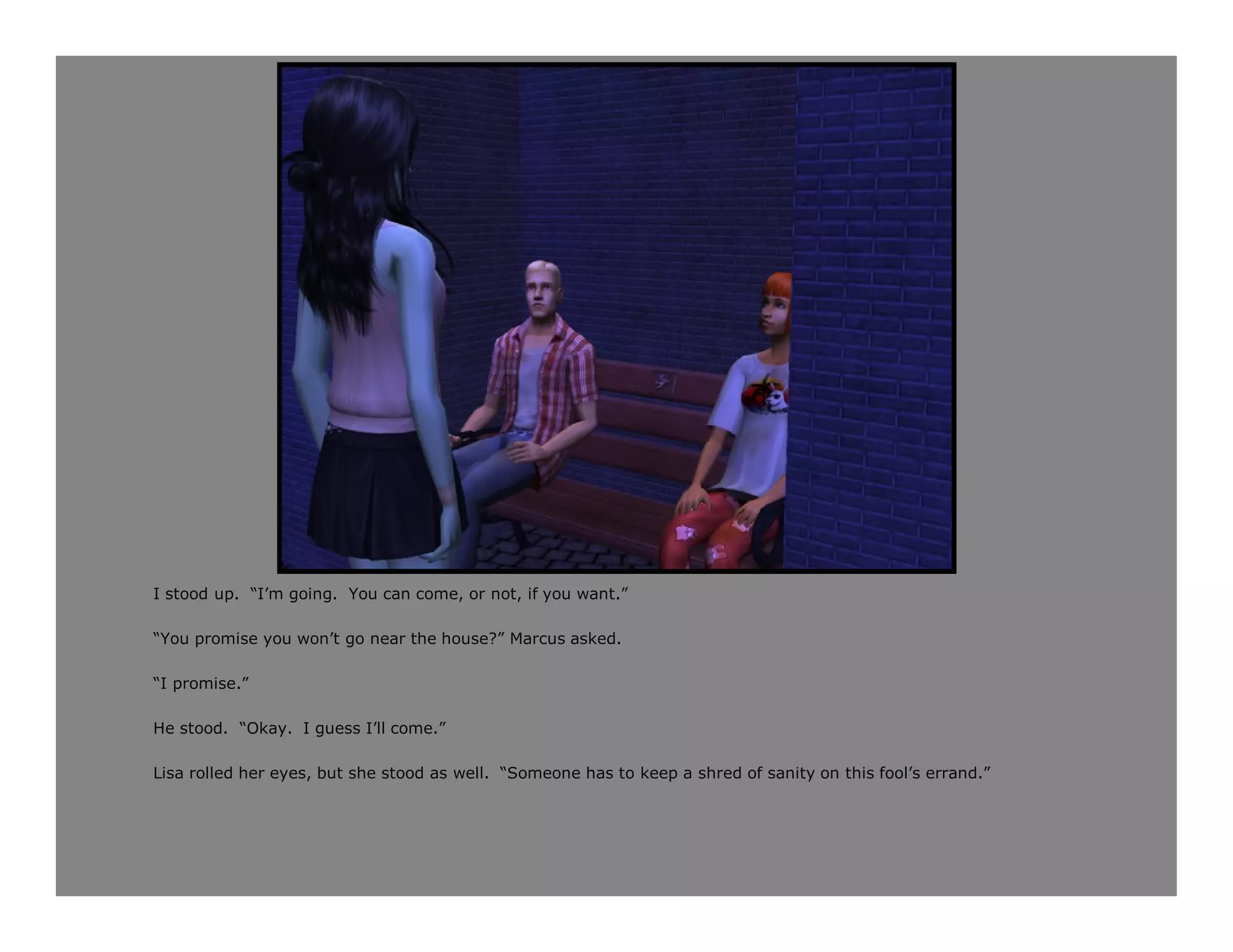 I stood up. “I’m going. You can come, or not, if you want.”

“You promise you won’t go near the house?” Marcus asked.

“I promise.”

He stood. “Okay. I guess I’ll come.”

Lisa rolled her eyes, but she stood as well. “Someone has to keep a shred of sanity on this fool’s errand.”
 