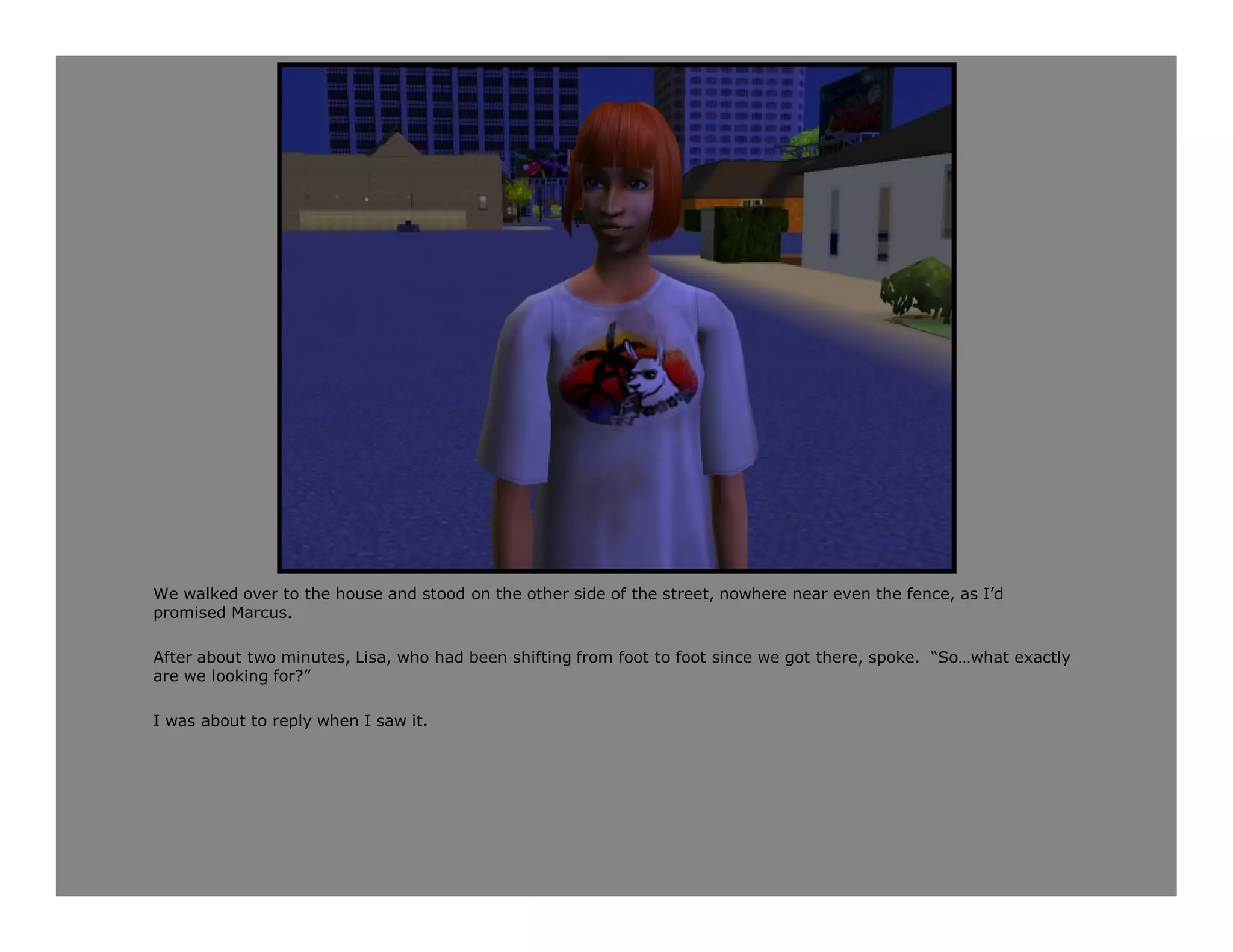 We walked over to the house and stood on the other side of the street, nowhere near even the fence, as I’d
promised Marcus.

After about two minutes, Lisa, who had been shifting from foot to foot since we got there, spoke. “So…what exactly
are we looking for?”

I was about to reply when I saw it.
 