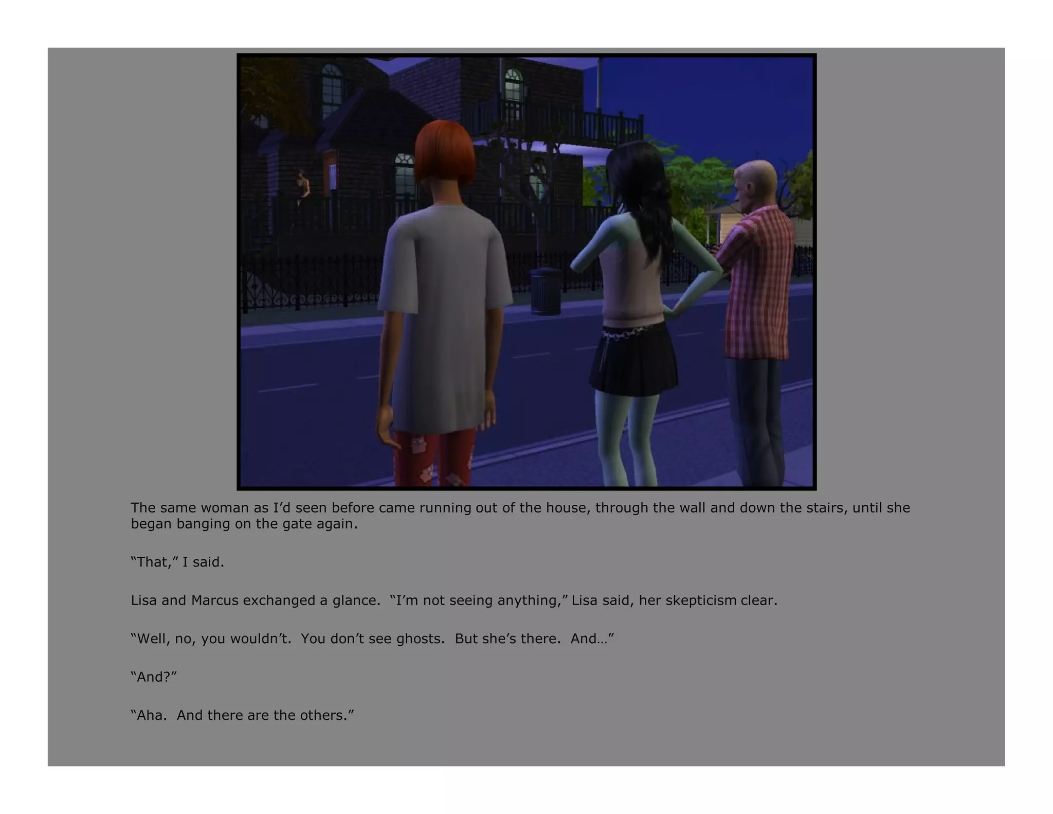 The same woman as I’d seen before came running out of the house, through the wall and down the stairs, until she
began banging on the gate again.

“That,” I said.

Lisa and Marcus exchanged a glance. “I’m not seeing anything,” Lisa said, her skepticism clear.

“Well, no, you wouldn’t. You don’t see ghosts. But she’s there. And…”

“And?”

“Aha. And there are the others.”
 