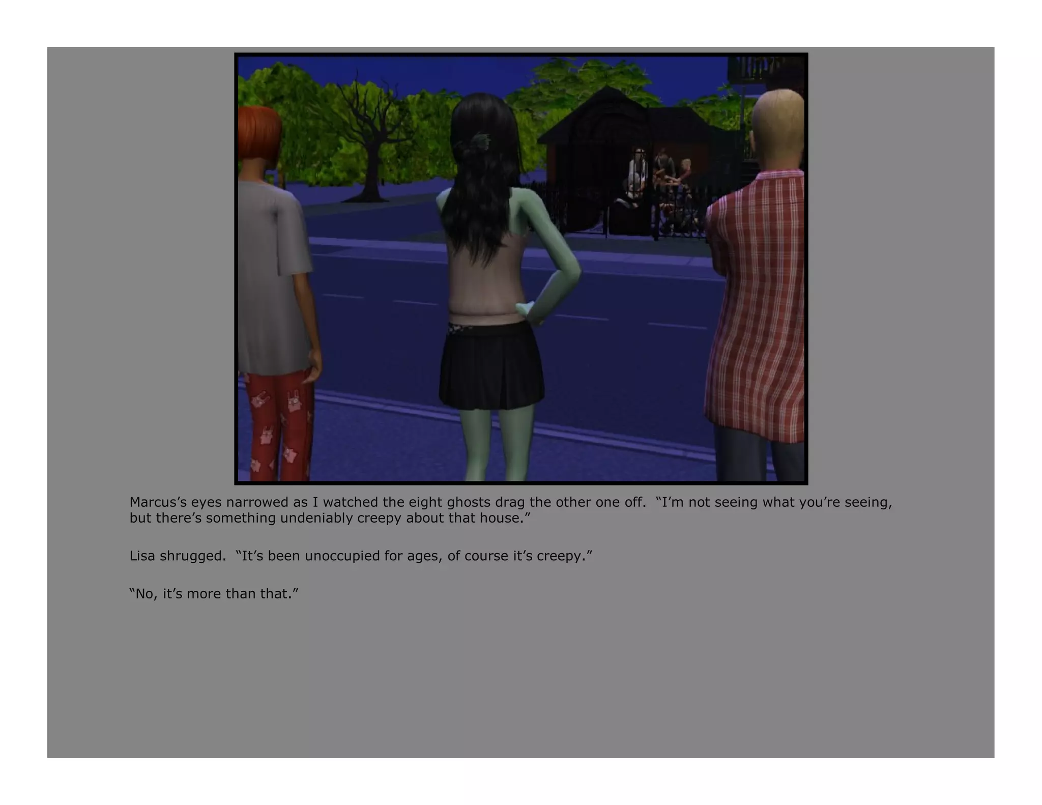 Marcus’s eyes narrowed as I watched the eight ghosts drag the other one off. “I’m not seeing what you’re seeing,
but there’s something undeniably creepy about that house.”

Lisa shrugged. “It’s been unoccupied for ages, of course it’s creepy.”

“No, it’s more than that.”
 