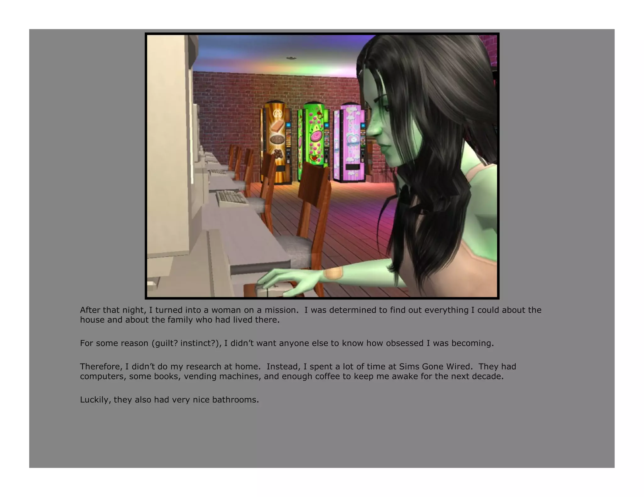 After that night, I turned into a woman on a mission. I was determined to find out everything I could about the
house and about the family who had lived there.

For some reason (guilt? instinct?), I didn’t want anyone else to know how obsessed I was becoming.

Therefore, I didn’t do my research at home. Instead, I spent a lot of time at Sims Gone Wired. They had
computers, some books, vending machines, and enough coffee to keep me awake for the next decade.

Luckily, they also had very nice bathrooms.
 