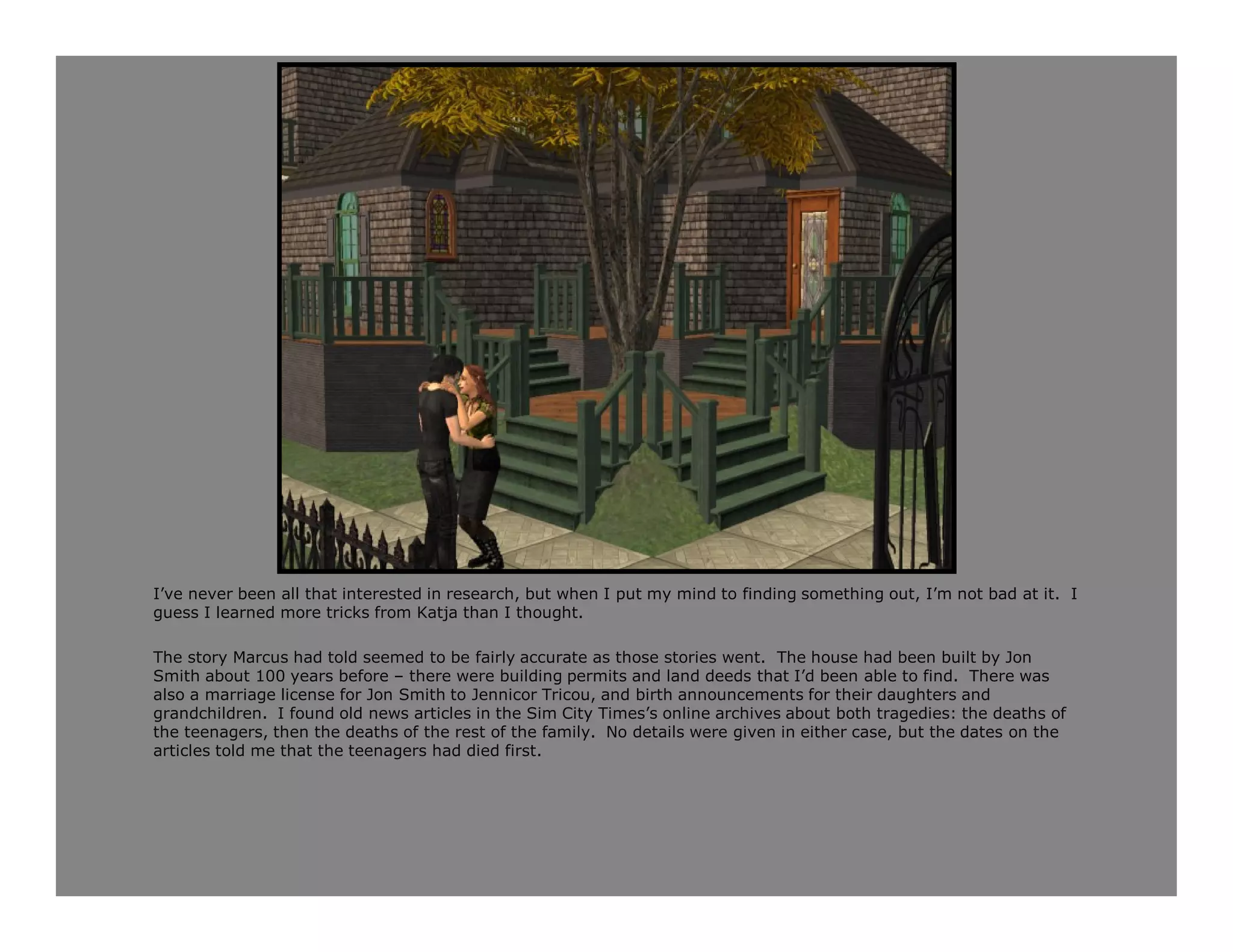 I’ve never been all that interested in research, but when I put my mind to finding something out, I’m not bad at it. I
guess I learned more tricks from Katja than I thought.

The story Marcus had told seemed to be fairly accurate as those stories went. The house had been built by Jon
Smith about 100 years before – there were building permits and land deeds that I’d been able to find. There was
also a marriage license for Jon Smith to Jennicor Tricou, and birth announcements for their daughters and
grandchildren. I found old news articles in the Sim City Times’s online archives about both tragedies: the deaths of
the teenagers, then the deaths of the rest of the family. No details were given in either case, but the dates on the
articles told me that the teenagers had died first.
 