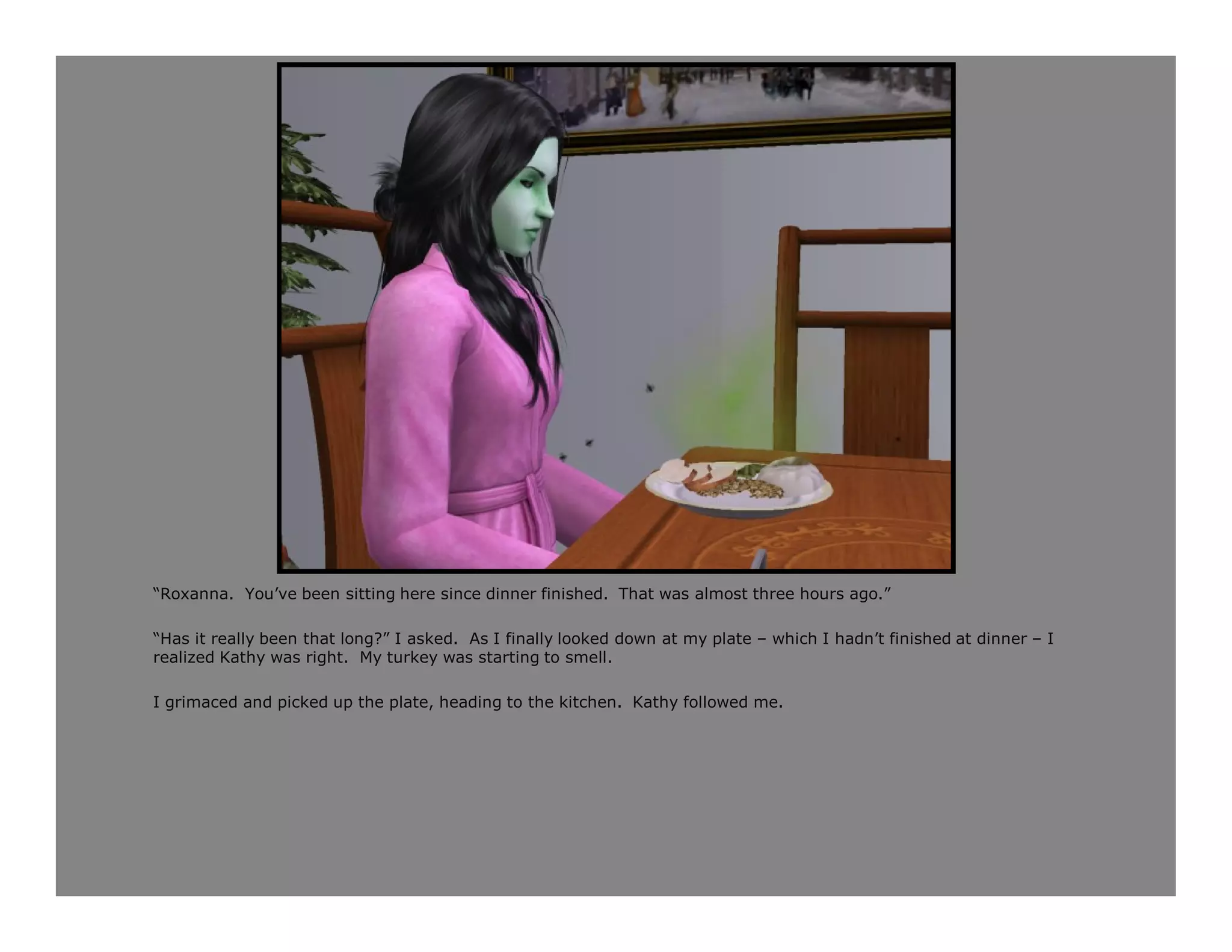 “Roxanna. You’ve been sitting here since dinner finished. That was almost three hours ago.”

“Has it really been that long?” I asked. As I finally looked down at my plate – which I hadn’t finished at dinner – I
realized Kathy was right. My turkey was starting to smell.

I grimaced and picked up the plate, heading to the kitchen. Kathy followed me.
 