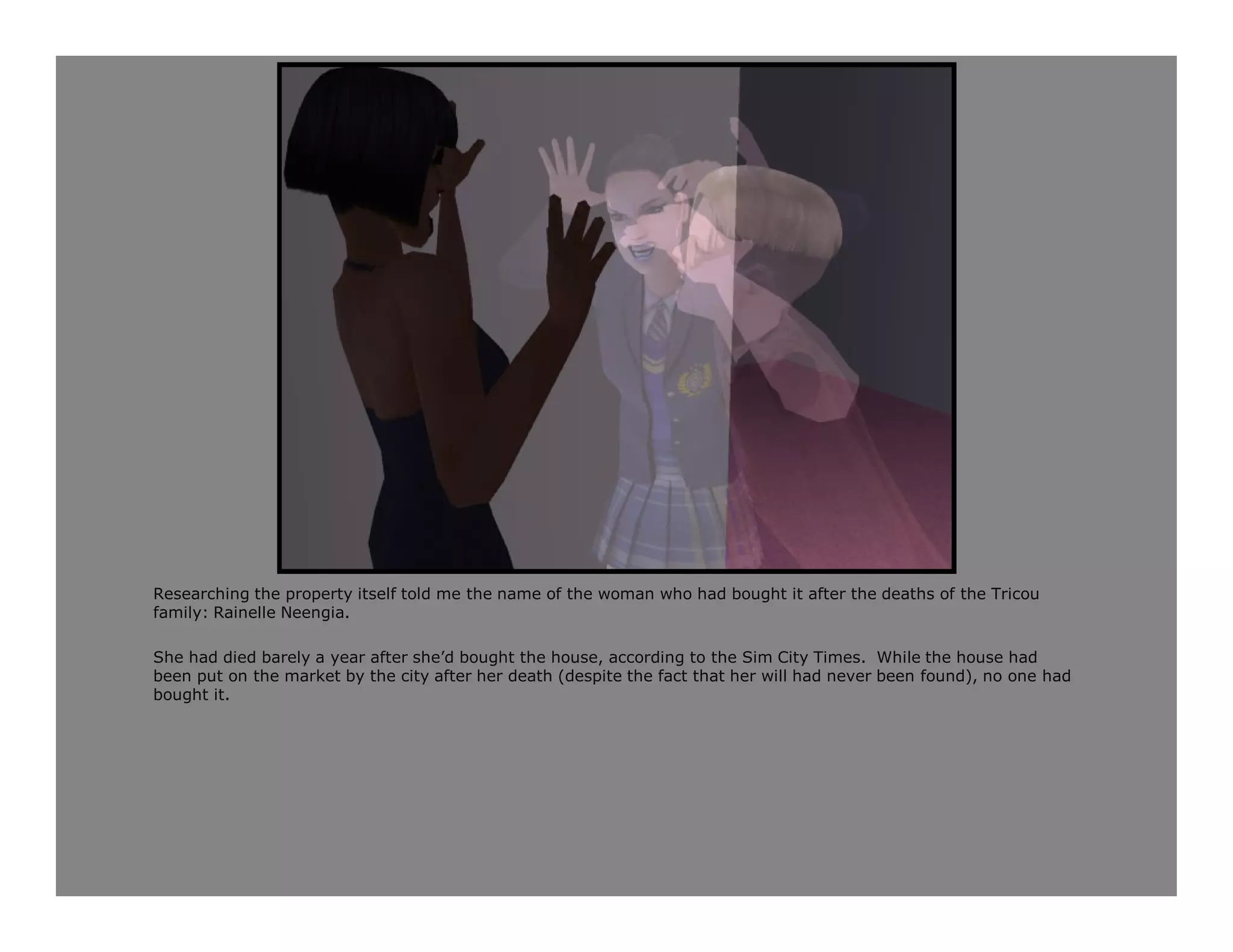 Researching the property itself told me the name of the woman who had bought it after the deaths of the Tricou
family: Rainelle Neengia.

She had died barely a year after she’d bought the house, according to the Sim City Times. While the house had
been put on the market by the city after her death (despite the fact that her will had never been found), no one had
bought it.
 