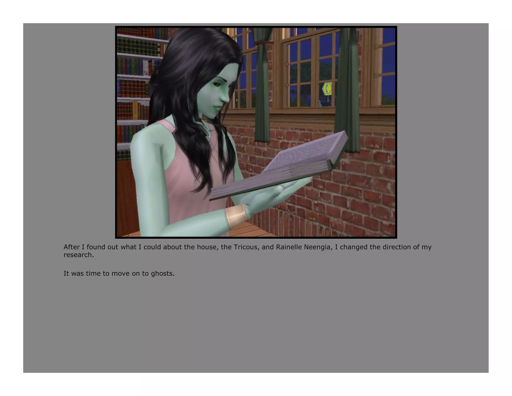 After I found out what I could about the house, the Tricous, and Rainelle Neengia, I changed the direction of my
research.

It was time to move on to ghosts.
 