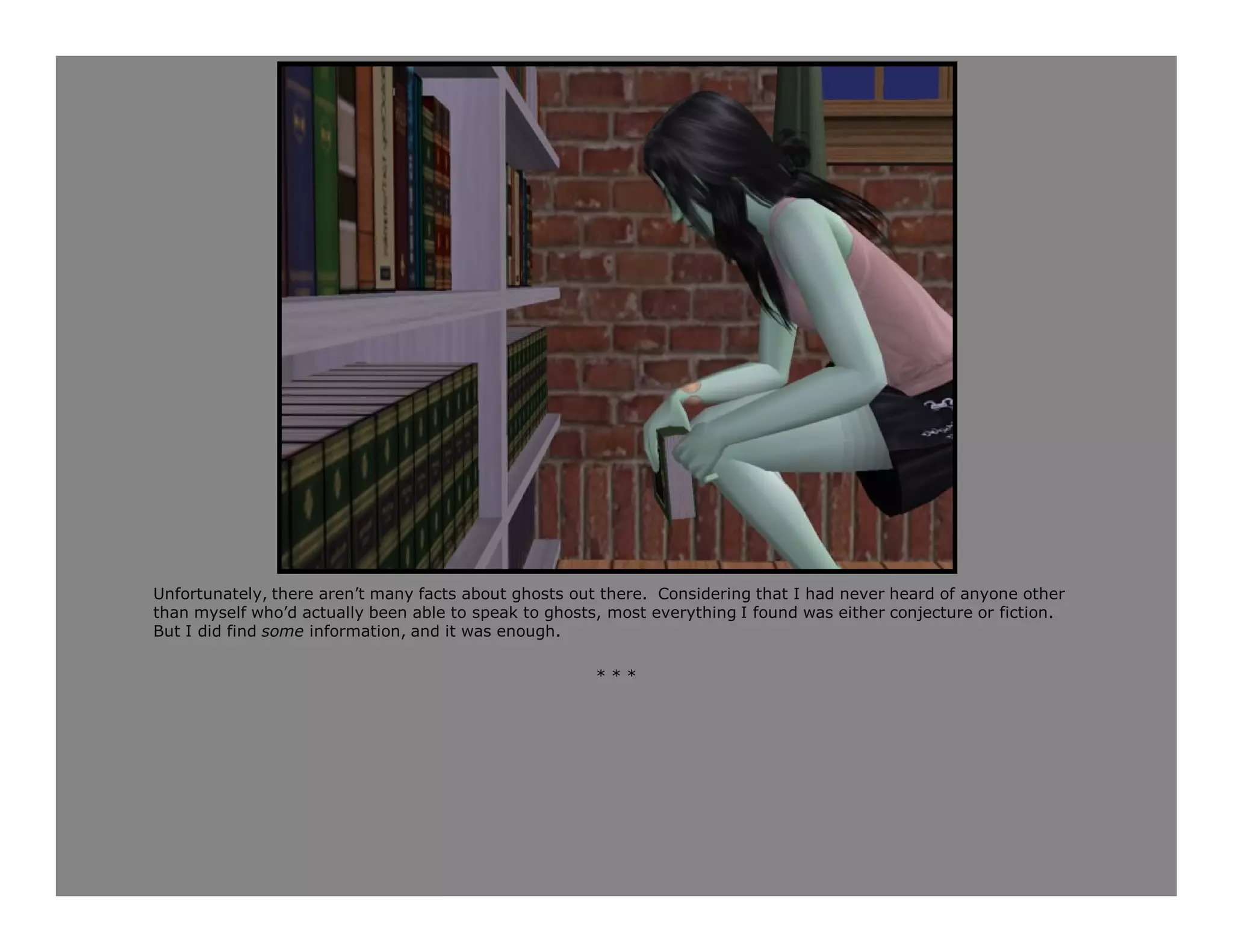 Unfortunately, there aren’t many facts about ghosts out there. Considering that I had never heard of anyone other
than myself who’d actually been able to speak to ghosts, most everything I found was either conjecture or fiction.
But I did find some information, and it was enough.

                                                       ***
 